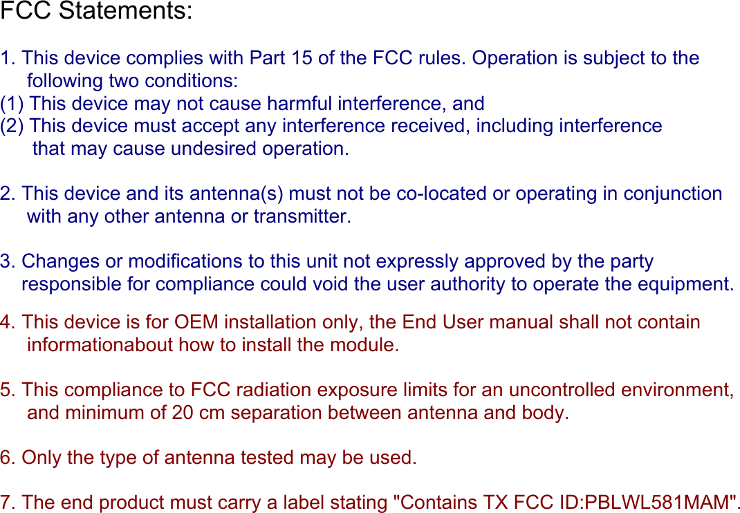 FCC Statements:   1. This device complies with Part 15 of the FCC rules. Operation is subject to the      following two conditions:  (1) This device may not cause harmful interference, and  (2) This device must accept any interference received, including interference        that may cause undesired operation.  2. This device and its antenna(s) must not be co-located or operating in conjunction       with any other antenna or transmitter.  3. Changes or modifications to this unit not expressly approved by the party      responsible for compliance could void the user authority to operate the equipment.   4. This device is for OEM installation only, the End User manual shall not contain       informationabout how to install the module.  5. This compliance to FCC radiation exposure limits for an uncontrolled environment,      and minimum of 20 cm separation between antenna and body.  6. Only the type of antenna tested may be used.  7. The end product must carry a label stating &quot;Contains TX FCC ID:PBLWL581MAM&quot;.      