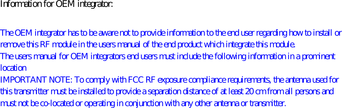 Information for OEM integrator:  The OEM integrator has to be aware not to provide information to the end user regarding how to install or remove this RF module in the users manual of the end product which integrate this module. The users manual for OEM integrators end users must include the following information in a prominent location   IMPORTANT NOTE: To comply with FCC RF exposure compliance requirements, the antenna used for this transmitter must be installed to provide a separation distance of at least 20 cm from all persons and must not be co-located or operating in conjunction with any other antenna or transmitter. 