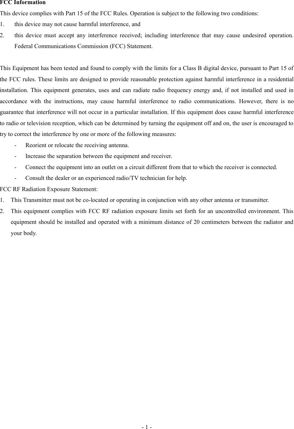 FCC InformationThis device complies with Part 15 of the FCC Rules. Operation is subject to the following two conditions: 1. this device may not cause harmful interference, and 2. this device must accept any interference received; including interference that may cause  undesired operation. Federal Communications Commission (FCC) Statement. This Equipment has been tested and found to comply with the limits for a Class B digital device, pursuant to Part 15 of the FCC rules. These limits are designed to provide reasonable protection against harmful interference in a residential installation. This equipment generates, uses and can radiate radio frequency energy and, if not installed and used in accordance   with   the   instructions,   may  cause   harmful   interference  to   radio communications.   However,  there   is   no guarantee that interference will not occur in a particular installation. If this equipment does cause harmful interference to radio or television reception, which can be determined by turning the equipment off and on, the user is encouraged to try to correct the interference by one or more of the following measures: - Reorient or relocate the receiving antenna.- Increase the separation between the equipment and receiver.- Connect the equipment into an outlet on a circuit different from that to which the receiver is connected.- Consult the dealer or an experienced radio/TV technician for help.FCC RF Radiation Exposure Statement:1. This Transmitter must not be co-located or operating in conjunction with any other antenna or transmitter.2. This equipment complies with FCC RF radiation exposure limits set forth for an uncontrolled environment. This equipment should be installed and operated with a minimum distance of 20 centimeters between the radiator and your body.   - 1 -
