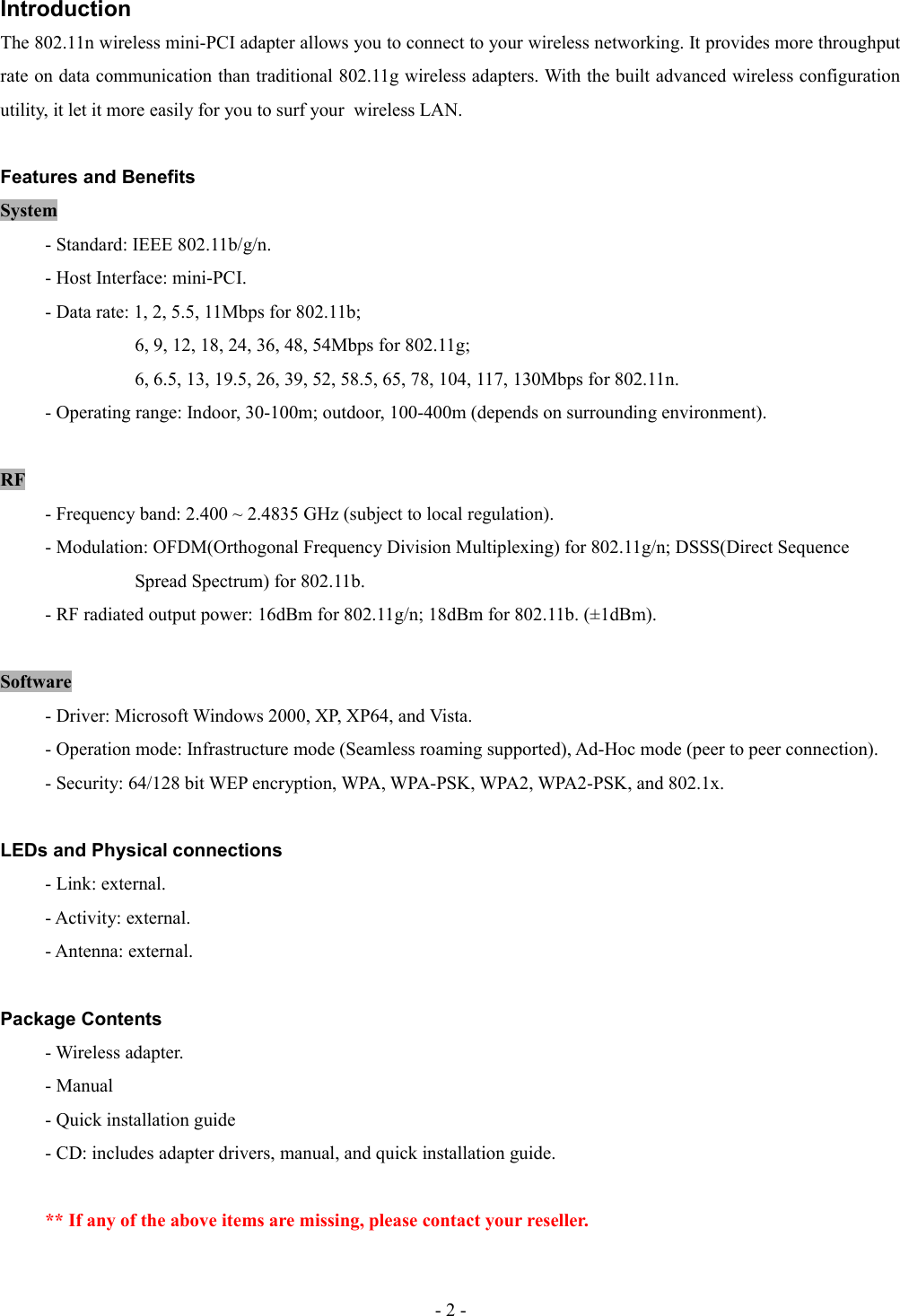 IntroductionThe 802.11n wireless mini-PCI adapter allows you to connect to your wireless networking. It provides more throughput rate on data communication than traditional 802.11g wireless adapters. With the built advanced wireless configuration utility, it let it more easily for you to surf your  wireless LAN.Features and BenefitsSystem- Standard: IEEE 802.11b/g/n.- Host Interface: mini-PCI.- Data rate: 1, 2, 5.5, 11Mbps for 802.11b;6, 9, 12, 18, 24, 36, 48, 54Mbps for 802.11g;6, 6.5, 13, 19.5, 26, 39, 52, 58.5, 65, 78, 104, 117, 130Mbps for 802.11n.- Operating range: Indoor, 30-100m; outdoor, 100-400m (depends on surrounding environment).RF- Frequency band: 2.400 ~ 2.4835 GHz (subject to local regulation).- Modulation: OFDM(Orthogonal Frequency Division Multiplexing) for 802.11g/n; DSSS(Direct Sequence   Spread Spectrum) for 802.11b.- RF radiated output power: 16dBm for 802.11g/n; 18dBm for 802.11b. (±1dBm).Software- Driver: Microsoft Windows 2000, XP, XP64, and Vista.- Operation mode: Infrastructure mode (Seamless roaming supported), Ad-Hoc mode (peer to peer connection).- Security: 64/128 bit WEP encryption, WPA, WPA-PSK, WPA2, WPA2-PSK, and 802.1x.LEDs and Physical connections- Link: external.- Activity: external.- Antenna: external.Package Contents- Wireless adapter.- Manual- Quick installation guide- CD: includes adapter drivers, manual, and quick installation guide.** If any of the above items are missing, please contact your reseller.- 2 -