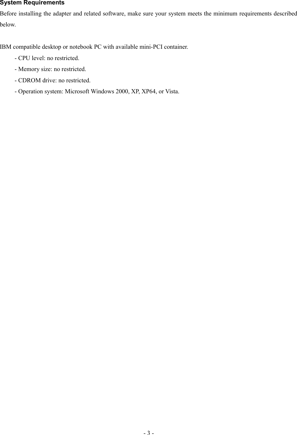 System RequirementsBefore installing the adapter and related software, make sure your system meets the minimum requirements described below.IBM compatible desktop or notebook PC with available mini-PCI container.- CPU level: no restricted.- Memory size: no restricted.- CDROM drive: no restricted.- Operation system: Microsoft Windows 2000, XP, XP64, or Vista.- 3 -