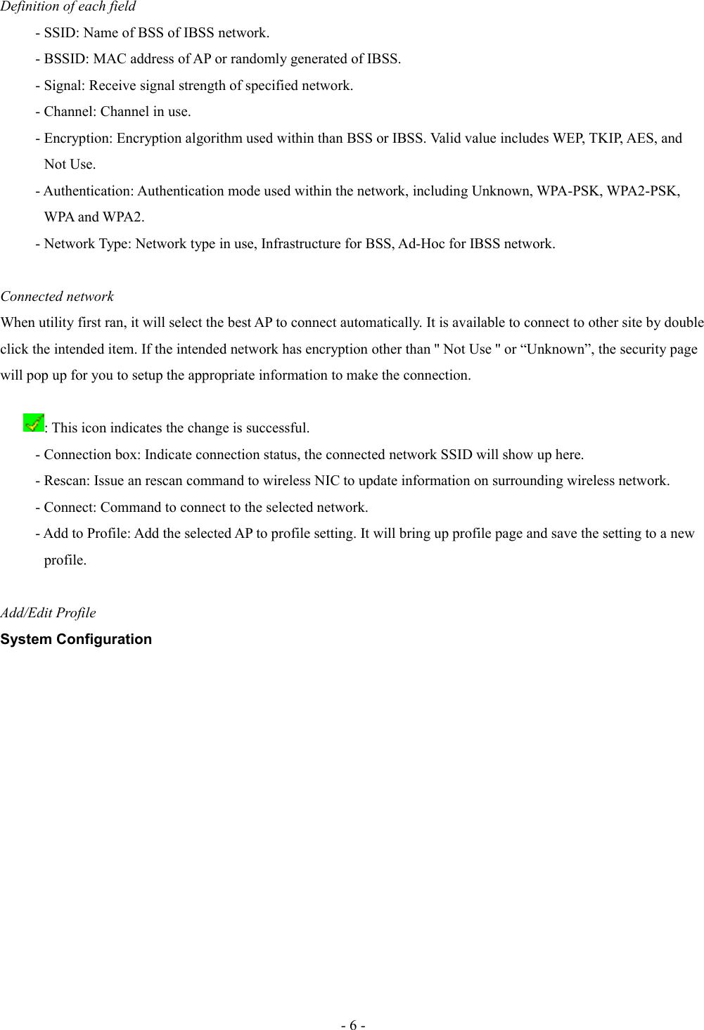 Definition of each field- SSID: Name of BSS of IBSS network.- BSSID: MAC address of AP or randomly generated of IBSS.- Signal: Receive signal strength of specified network.- Channel: Channel in use.- Encryption: Encryption algorithm used within than BSS or IBSS. Valid value includes WEP, TKIP, AES, and             Not Use.- Authentication: Authentication mode used within the network, including Unknown, WPA-PSK, WPA2-PSK,             WPA and WPA2.- Network Type: Network type in use, Infrastructure for BSS, Ad-Hoc for IBSS network.Connected networkWhen utility first ran, it will select the best AP to connect automatically. It is available to connect to other site by double click the intended item. If the intended network has encryption other than &apos;&apos; Not Use &apos;&apos; or “Unknown”, the security page will pop up for you to setup the appropriate information to make the connection.: This icon indicates the change is successful.- Connection box: Indicate connection status, the connected network SSID will show up here.- Rescan: Issue an rescan command to wireless NIC to update information on surrounding wireless network.- Connect: Command to connect to the selected network.- Add to Profile: Add the selected AP to profile setting. It will bring up profile page and save the setting to a new             profile. Add/Edit ProfileSystem Configuration- 6 -