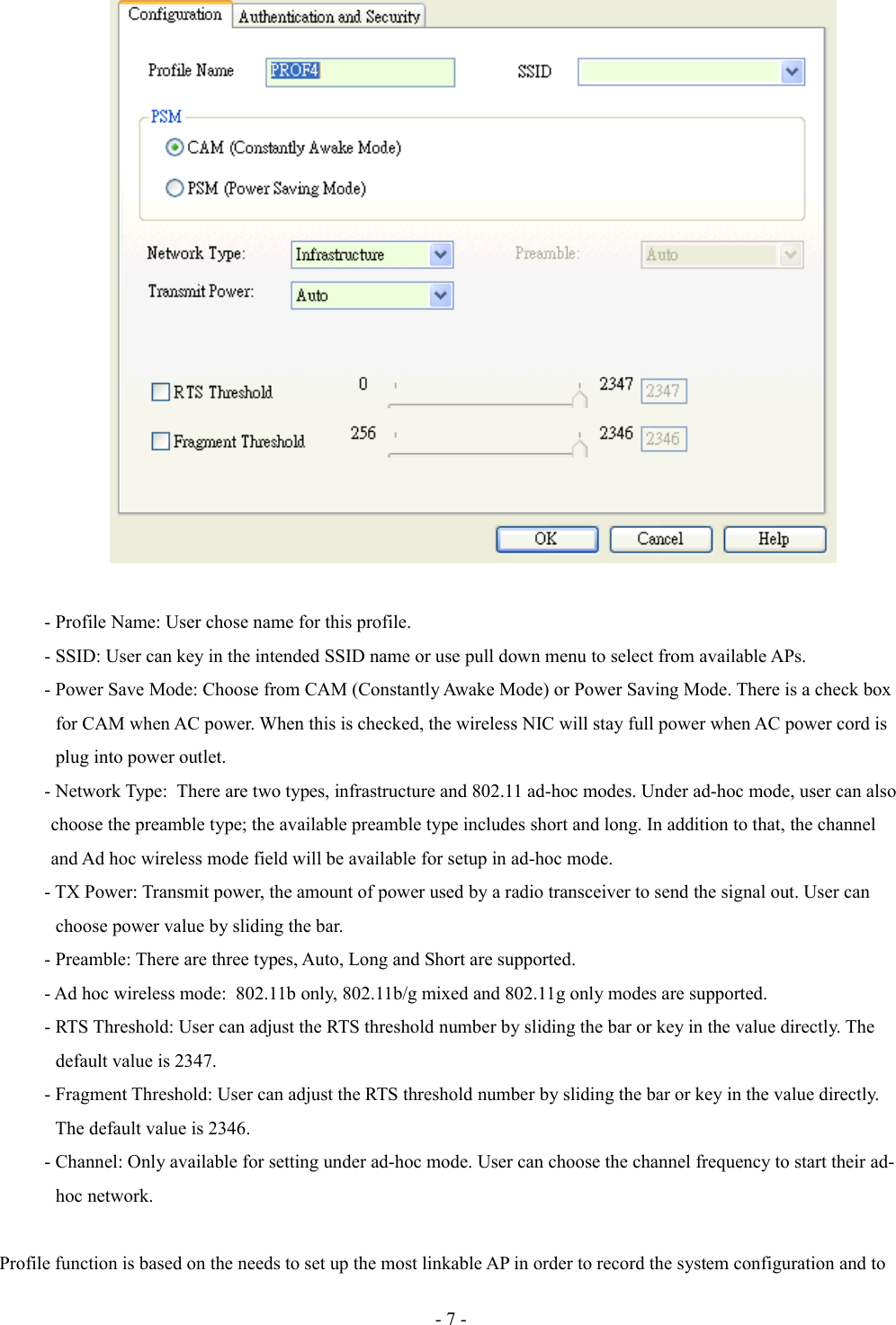 - Profile Name: User chose name for this profile.- SSID: User can key in the intended SSID name or use pull down menu to select from available APs. - Power Save Mode: Choose from CAM (Constantly Awake Mode) or Power Saving Mode. There is a check box             for CAM when AC power. When this is checked, the wireless NIC will stay full power when AC power cord is             plug into power outlet.- Network Type:  There are two types, infrastructure and 802.11 ad-hoc modes. Under ad-hoc mode, user can also            choose the preamble type; the available preamble type includes short and long. In addition to that, the channel            and Ad hoc wireless mode field will be available for setup in ad-hoc mode.- TX Power: Transmit power, the amount of power used by a radio transceiver to send the signal out. User can             choose power value by sliding the bar.- Preamble: There are three types, Auto, Long and Short are supported.- Ad hoc wireless mode:  802.11b only, 802.11b/g mixed and 802.11g only modes are supported.- RTS Threshold: User can adjust the RTS threshold number by sliding the bar or key in the value directly. The             default value is 2347.- Fragment Threshold: User can adjust the RTS threshold number by sliding the bar or key in the value directly.             The default value is 2346. - Channel: Only available for setting under ad-hoc mode. User can choose the channel frequency to start their ad-            hoc network. Profile function is based on the needs to set up the most linkable AP in order to record the system configuration and to - 7 -