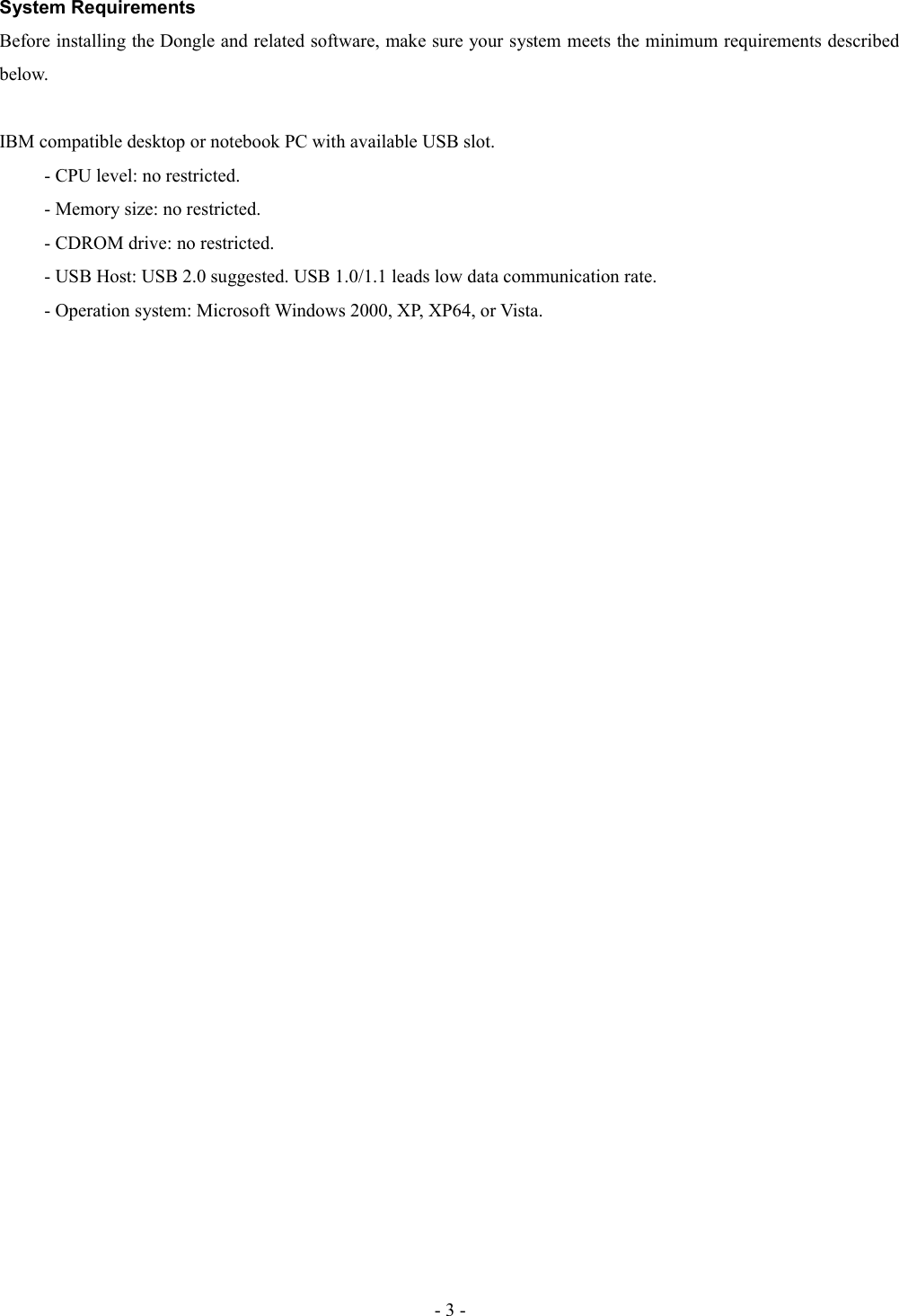 System RequirementsBefore installing the Dongle and related software, make sure your system meets the minimum requirements described below.IBM compatible desktop or notebook PC with available USB slot.- CPU level: no restricted.- Memory size: no restricted.- CDROM drive: no restricted.- USB Host: USB 2.0 suggested. USB 1.0/1.1 leads low data communication rate.- Operation system: Microsoft Windows 2000, XP, XP64, or Vista.- 3 -