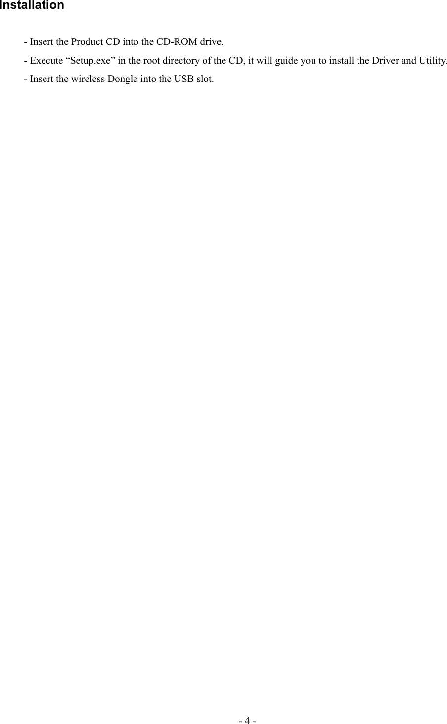 Installation- Insert the Product CD into the CD-ROM drive. - Execute “Setup.exe” in the root directory of the CD, it will guide you to install the Driver and Utility. - Insert the wireless Dongle into the USB slot.- 4 -