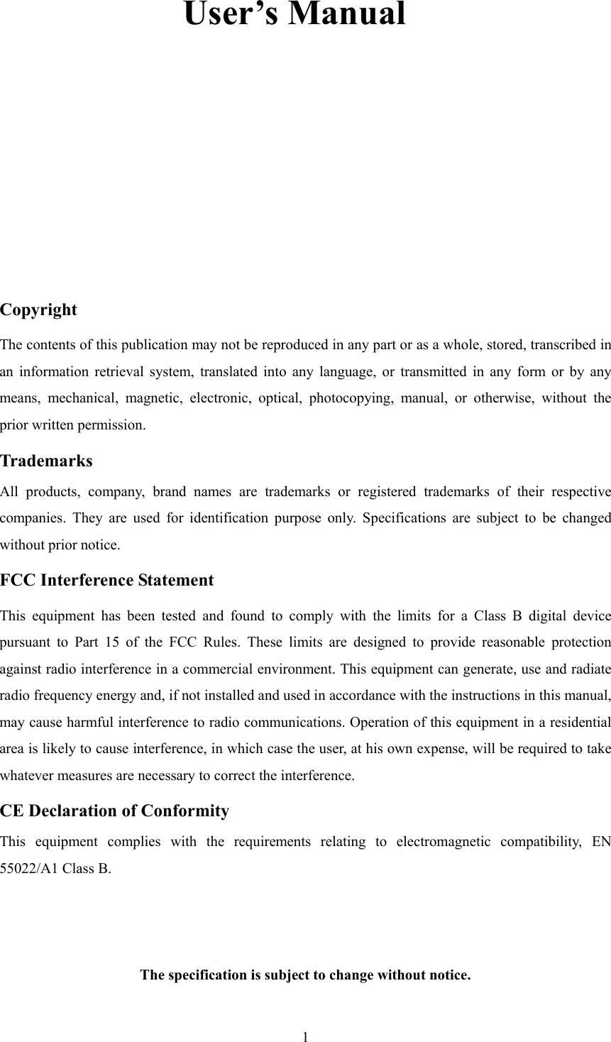  1    User’s Manual     Copyright The contents of this publication may not be reproduced in any part or as a whole, stored, transcribed in an information retrieval system, translated into any language, or transmitted in any form or by any means, mechanical, magnetic, electronic, optical, photocopying, manual, or otherwise, without the prior written permission. Trademarks All products, company, brand names are trademarks or registered trademarks of their respective companies. They are used for identification purpose only. Specifications are subject to be changed without prior notice. FCC Interference Statement This equipment has been tested and found to comply with the limits for a Class B digital device pursuant to Part 15 of the FCC Rules. These limits are designed to provide reasonable protection against radio interference in a commercial environment. This equipment can generate, use and radiate radio frequency energy and, if not installed and used in accordance with the instructions in this manual, may cause harmful interference to radio communications. Operation of this equipment in a residential area is likely to cause interference, in which case the user, at his own expense, will be required to take whatever measures are necessary to correct the interference. CE Declaration of Conformity This equipment complies with the requirements relating to electromagnetic compatibility, EN 55022/A1 Class B.   The specification is subject to change without notice.