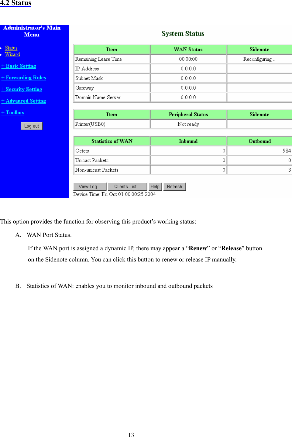  13 4.2 Status    This option provides the function for observing this product’s working status: A. WAN Port Status.   If the WAN port is assigned a dynamic IP, there may appear a “Renew” or “Release” button on the Sidenote column. You can click this button to renew or release IP manually.  B. Statistics of WAN: enables you to monitor inbound and outbound packets           