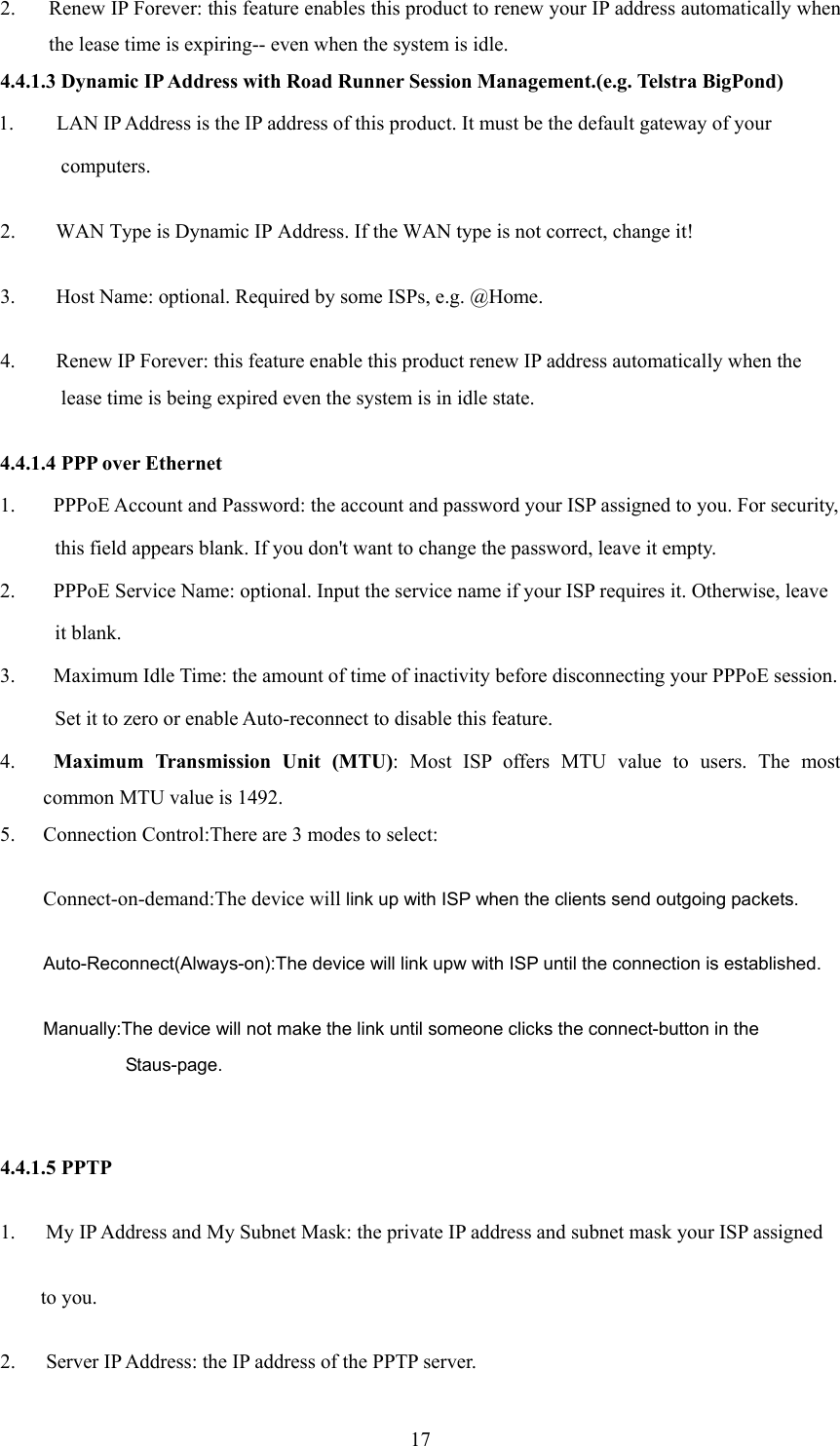  172. Renew IP Forever: this feature enables this product to renew your IP address automatically when the lease time is expiring-- even when the system is idle. 4.4.1.3 Dynamic IP Address with Road Runner Session Management.(e.g. Telstra BigPond) 1. LAN IP Address is the IP address of this product. It must be the default gateway of your   computers.  2.        WAN Type is Dynamic IP Address. If the WAN type is not correct, change it!   3.        Host Name: optional. Required by some ISPs, e.g. @Home.   4.        Renew IP Forever: this feature enable this product renew IP address automatically when the lease time is being expired even the system is in idle state.   4.4.1.4 PPP over Ethernet 1.   PPPoE Account and Password: the account and password your ISP assigned to you. For security,         this field appears blank. If you don&apos;t want to change the password, leave it empty. 2.   PPPoE Service Name: optional. Input the service name if your ISP requires it. Otherwise, leave   it blank. 3.   Maximum Idle Time: the amount of time of inactivity before disconnecting your PPPoE session.   Set it to zero or enable Auto-reconnect to disable this feature. 4.  Maximum Transmission Unit (MTU): Most ISP offers MTU value to users. The most common MTU value is 1492.   5. Connection Control:There are 3 modes to select: Connect-on-demand:The device will link up with ISP when the clients send outgoing packets. Auto-Reconnect(Always-on):The device will link upw with ISP until the connection is established. Manually:The device will not make the link until someone clicks the connect-button in the Staus-page.    4.4.1.5 PPTP 1.      My IP Address and My Subnet Mask: the private IP address and subnet mask your ISP assigned   to you.   2.    Server IP Address: the IP address of the PPTP server.   