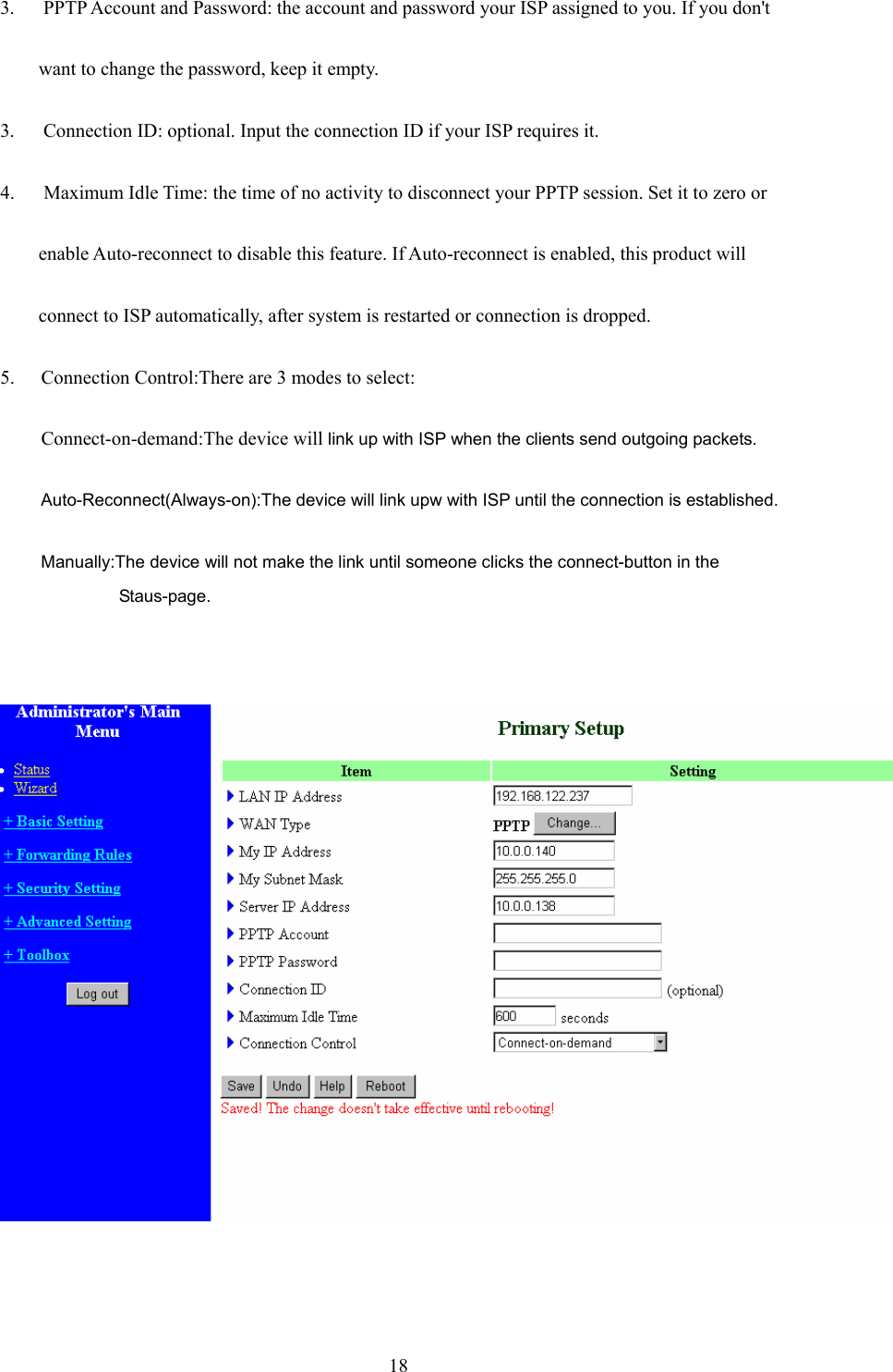  183.      PPTP Account and Password: the account and password your ISP assigned to you. If you don&apos;t want to change the password, keep it empty.   3.      Connection ID: optional. Input the connection ID if your ISP requires it.   4.      Maximum Idle Time: the time of no activity to disconnect your PPTP session. Set it to zero or   enable Auto-reconnect to disable this feature. If Auto-reconnect is enabled, this product will   connect to ISP automatically, after system is restarted or connection is dropped. 5. Connection Control:There are 3 modes to select: Connect-on-demand:The device will link up with ISP when the clients send outgoing packets. Auto-Reconnect(Always-on):The device will link upw with ISP until the connection is established. Manually:The device will not make the link until someone clicks the connect-button in the Staus-page.        