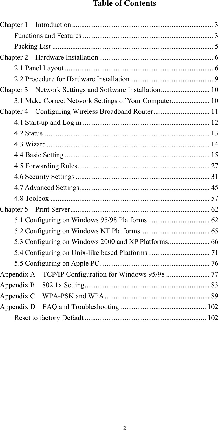 2Table of Contents  Chapter 1    Introduction .............................................................................. 3 Functions and Features ........................................................................ 3 Packing List ......................................................................................... 5 Chapter 2    Hardware Installation ............................................................... 6 2.1 Panel Layout .................................................................................. 6 2.2 Procedure for Hardware Installation.............................................. 9 Chapter 3    Network Settings and Software Installation........................... 10 3.1 Make Correct Network Settings of Your Computer..................... 10 Chapter 4    Configuring Wireless Broadband Router............................... 11 4.1 Start-up and Log in ...................................................................... 12 4.2 Status............................................................................................ 13 4.3 Wizard.......................................................................................... 14 4.4 Basic Setting ................................................................................ 15 4.5 Forwarding Rules......................................................................... 27 4.6 Security Settings .......................................................................... 31 4.7 Advanced Settings........................................................................ 45 4.8 Toolbox ........................................................................................ 57 Chapter 5    Print Server............................................................................. 62 5.1 Configuring on Windows 95/98 Platforms .................................. 62 5.2 Configuring on Windows NT Platforms ...................................... 65 5.3 Configuring on Windows 2000 and XP Platforms....................... 66 5.4 Configuring on Unix-like based Platforms.................................. 71 5.5 Configuring on Apple PC............................................................. 76 Appendix A  TCP/IP Configuration for Windows 95/98 ........................ 77 Appendix B  802.1x Setting..................................................................... 83 Appendix C    WPA-PSK and WPA.......................................................... 89 Appendix D  FAQ and Troubleshooting................................................ 102 Reset to factory Default ................................................................... 102         