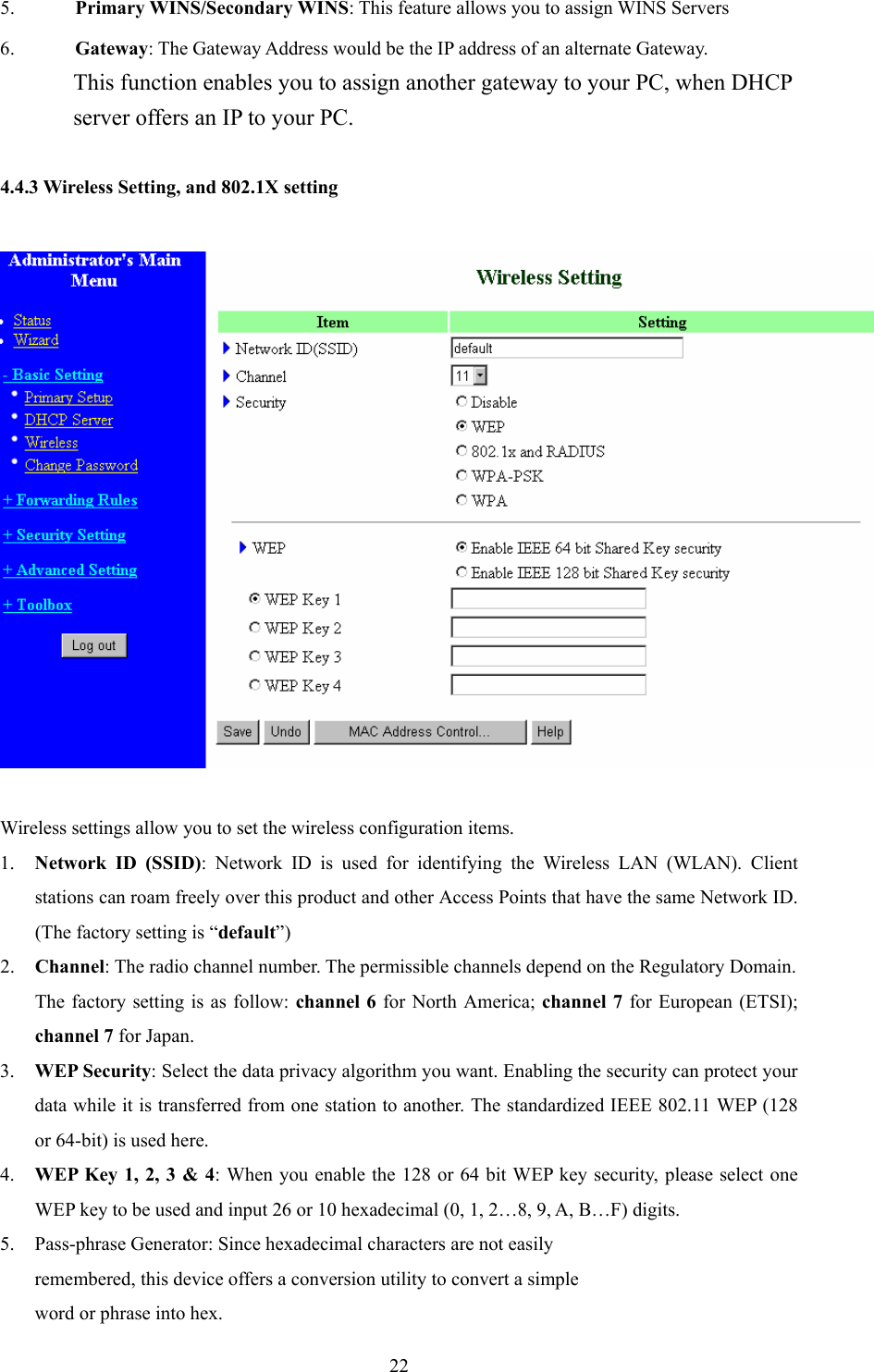  225. Primary WINS/Secondary WINS: This feature allows you to assign WINS Servers 6. Gateway: The Gateway Address would be the IP address of an alternate Gateway.   This function enables you to assign another gateway to your PC, when DHCP server offers an IP to your PC.  4.4.3 Wireless Setting, and 802.1X setting    Wireless settings allow you to set the wireless configuration items. 1. Network ID (SSID): Network ID is used for identifying the Wireless LAN (WLAN). Client stations can roam freely over this product and other Access Points that have the same Network ID. (The factory setting is “default”) 2. Channel: The radio channel number. The permissible channels depend on the Regulatory Domain.   The factory setting is as follow: channel 6 for North America; channel 7 for European (ETSI); channel 7 for Japan. 3. WEP Security: Select the data privacy algorithm you want. Enabling the security can protect your data while it is transferred from one station to another. The standardized IEEE 802.11 WEP (128 or 64-bit) is used here. 4. WEP Key 1, 2, 3 &amp; 4: When you enable the 128 or 64 bit WEP key security, please select one WEP key to be used and input 26 or 10 hexadecimal (0, 1, 2…8, 9, A, B…F) digits. 5. Pass-phrase Generator: Since hexadecimal characters are not easily remembered, this device offers a conversion utility to convert a simple   word or phrase into hex. 