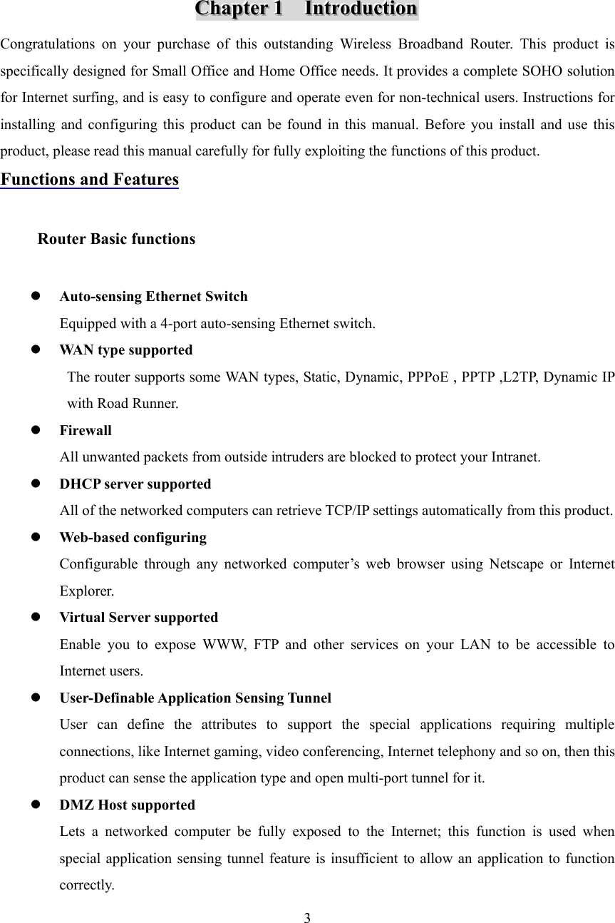  3     CCChhhaaapppttteeerrr   111      IIInnntttrrroooddduuuccctttiiiooonnn   Congratulations on your purchase of this outstanding Wireless Broadband Router. This product is specifically designed for Small Office and Home Office needs. It provides a complete SOHO solution for Internet surfing, and is easy to configure and operate even for non-technical users. Instructions for installing and configuring this product can be found in this manual. Before you install and use this product, please read this manual carefully for fully exploiting the functions of this product. Functions and Features      Router Basic functions    z Auto-sensing Ethernet Switch Equipped with a 4-port auto-sensing Ethernet switch. z WAN type supported The router supports some WAN types, Static, Dynamic, PPPoE , PPTP ,L2TP, Dynamic IP with Road Runner. z Firewall All unwanted packets from outside intruders are blocked to protect your Intranet. z DHCP server supported All of the networked computers can retrieve TCP/IP settings automatically from this product. z Web-based configuring Configurable through any networked computer’s web browser using Netscape or Internet Explorer. z Virtual Server supported Enable you to expose WWW, FTP and other services on your LAN to be accessible to Internet users. z User-Definable Application Sensing Tunnel User can define the attributes to support the special applications requiring multiple connections, like Internet gaming, video conferencing, Internet telephony and so on, then this product can sense the application type and open multi-port tunnel for it. z DMZ Host supported Lets a networked computer be fully exposed to the Internet; this function is used when special application sensing tunnel feature is insufficient to allow an application to function correctly. 