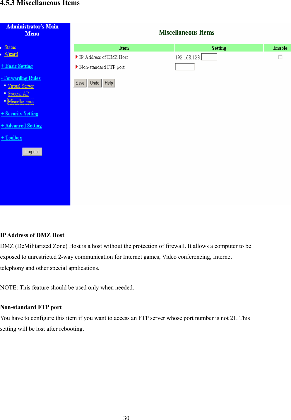  30 4.5.3 Miscellaneous Items    IP Address of DMZ Host DMZ (DeMilitarized Zone) Host is a host without the protection of firewall. It allows a computer to be exposed to unrestricted 2-way communication for Internet games, Video conferencing, Internet telephony and other special applications.   NOTE: This feature should be used only when needed.   Non-standard FTP port You have to configure this item if you want to access an FTP server whose port number is not 21. This setting will be lost after rebooting.   