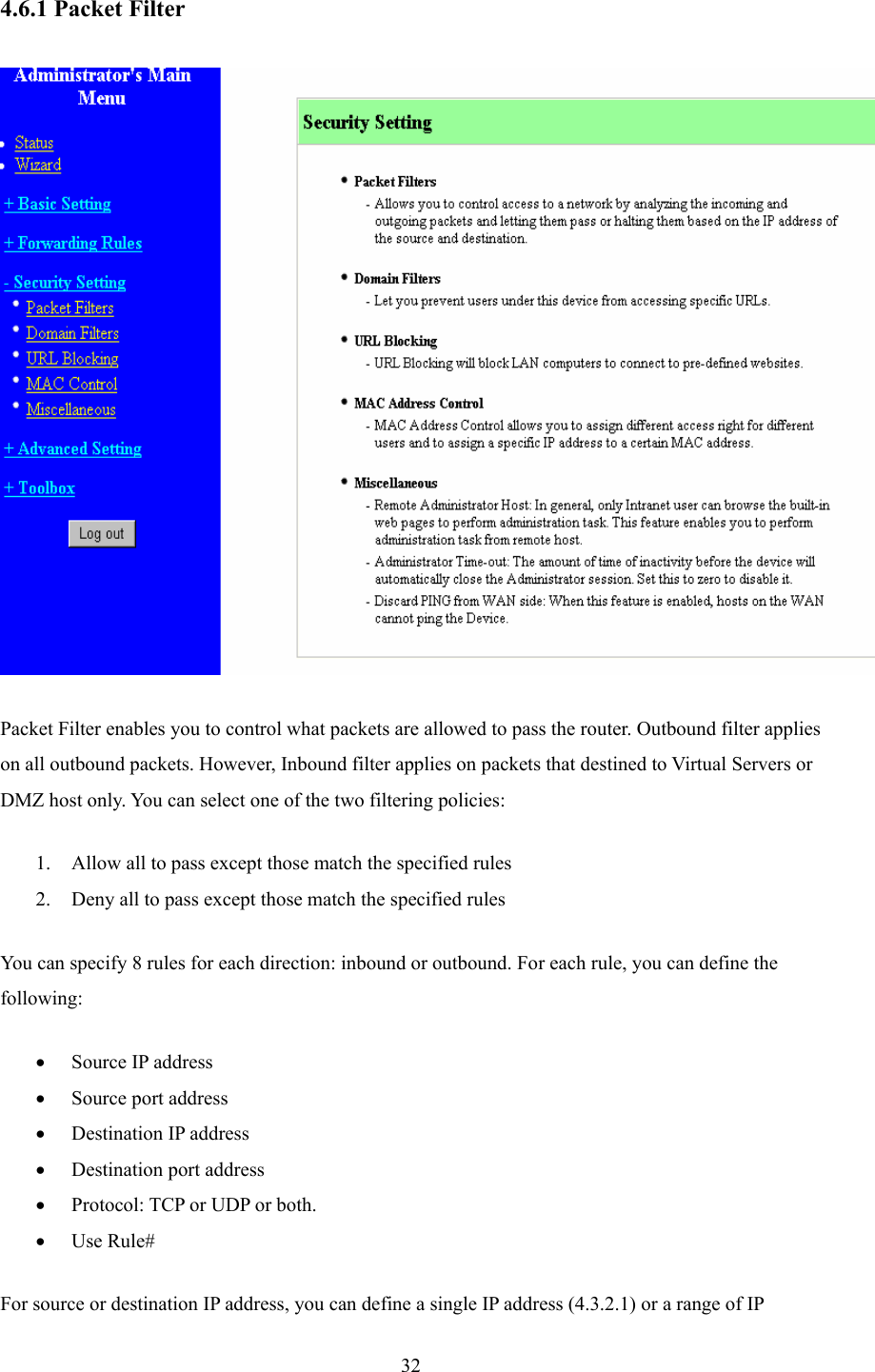  32 4.6.1 Packet Filter    Packet Filter enables you to control what packets are allowed to pass the router. Outbound filter applies on all outbound packets. However, Inbound filter applies on packets that destined to Virtual Servers or DMZ host only. You can select one of the two filtering policies:   1. Allow all to pass except those match the specified rules   2. Deny all to pass except those match the specified rules You can specify 8 rules for each direction: inbound or outbound. For each rule, you can define the following:  • Source IP address   • Source port address   • Destination IP address   • Destination port address   • Protocol: TCP or UDP or both.   • Use Rule# For source or destination IP address, you can define a single IP address (4.3.2.1) or a range of IP 