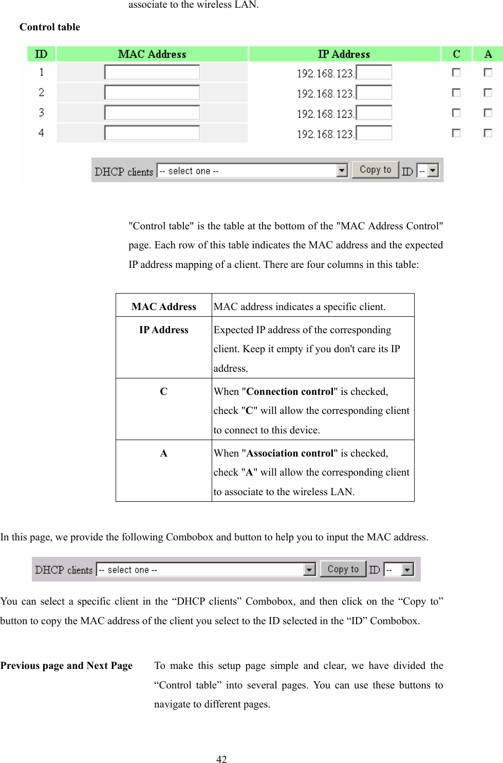  42associate to the wireless LAN. Control table  &quot;Control table&quot; is the table at the bottom of the &quot;MAC Address Control&quot; page. Each row of this table indicates the MAC address and the expected IP address mapping of a client. There are four columns in this table:  MAC Address  MAC address indicates a specific client. IP Address  Expected IP address of the corresponding client. Keep it empty if you don&apos;t care its IP address. C  When &quot;Connection control&quot; is checked, check &quot;C&quot; will allow the corresponding client to connect to this device. A  When &quot;Association control&quot; is checked, check &quot;A&quot; will allow the corresponding client to associate to the wireless LAN.  In this page, we provide the following Combobox and button to help you to input the MAC address.  You can select a specific client in the “DHCP clients” Combobox, and then click on the “Copy to” button to copy the MAC address of the client you select to the ID selected in the “ID” Combobox.  Previous page and Next Page  To make this setup page simple and clear, we have divided the “Control table” into several pages. You can use these buttons to navigate to different pages. 