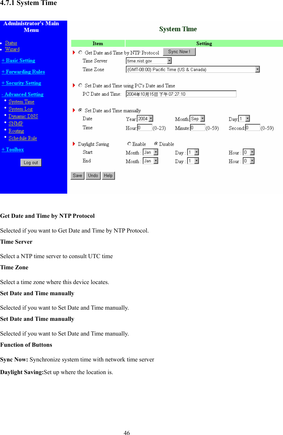  464.7.1 System Time    Get Date and Time by NTP Protocol Selected if you want to Get Date and Time by NTP Protocol.   Time Server Select a NTP time server to consult UTC time   Time Zone Select a time zone where this device locates.   Set Date and Time manually Selected if you want to Set Date and Time manually.   Set Date and Time manually Selected if you want to Set Date and Time manually. Function of Buttons Sync Now: Synchronize system time with network time server Daylight Saving:Set up where the location is.  