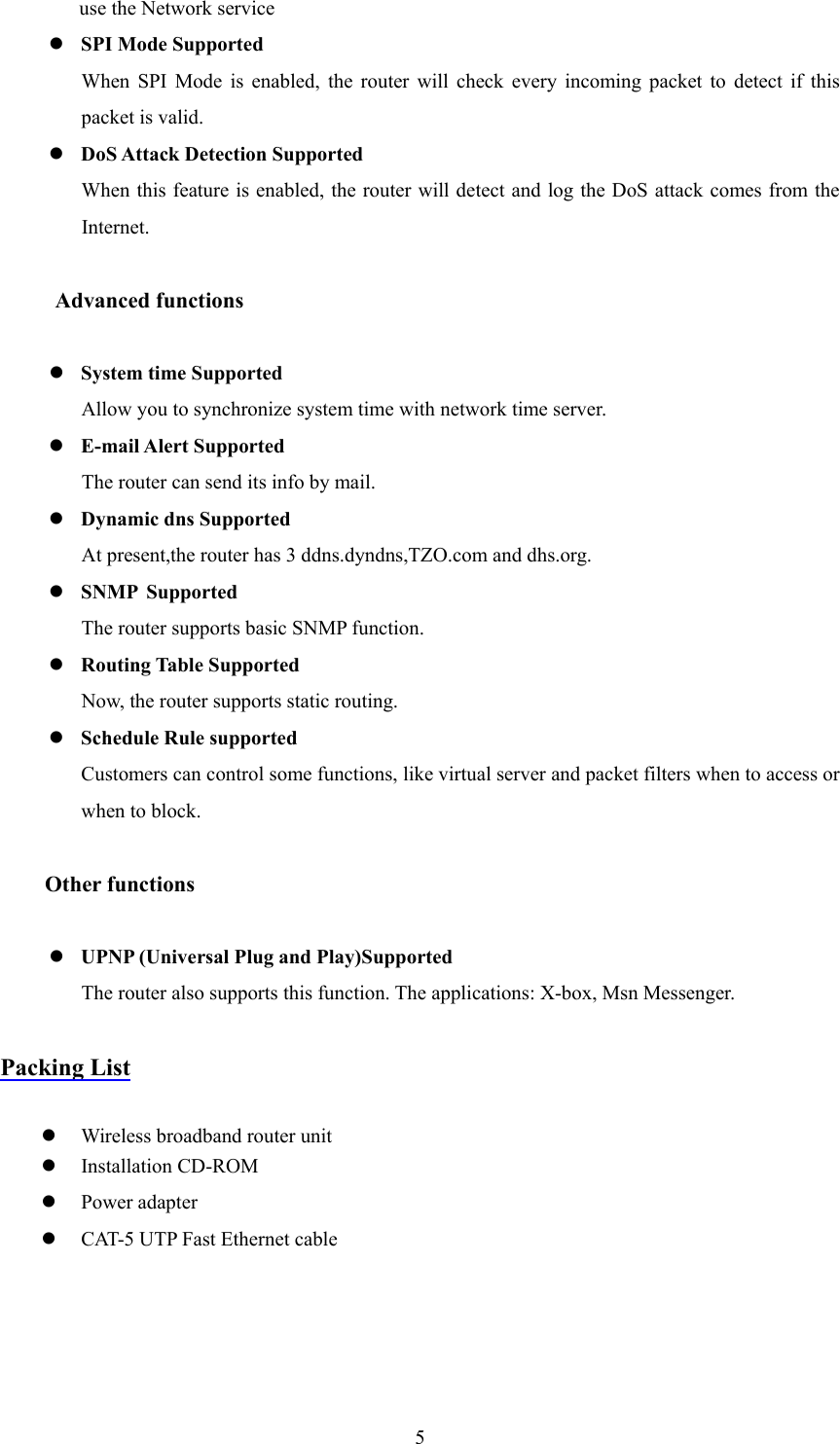  5use the Network service z SPI Mode Supported When SPI Mode is enabled, the router will check every incoming packet to detect if this packet is valid. z DoS Attack Detection Supported When this feature is enabled, the router will detect and log the DoS attack comes from the Internet.   Advanced functions  z System time Supported Allow you to synchronize system time with network time server. z E-mail Alert Supported The router can send its info by mail. z Dynamic dns Supported At present,the router has 3 ddns.dyndns,TZO.com and dhs.org. z SNMP Supported The router supports basic SNMP function. z Routing Table Supported Now, the router supports static routing. z Schedule Rule supported Customers can control some functions, like virtual server and packet filters when to access or when to block.    Other functions  z UPNP (Universal Plug and Play)Supported The router also supports this function. The applications: X-box, Msn Messenger.      Packing List  z Wireless broadband router unit z Installation CD-ROM z Power adapter z CAT-5 UTP Fast Ethernet cable 