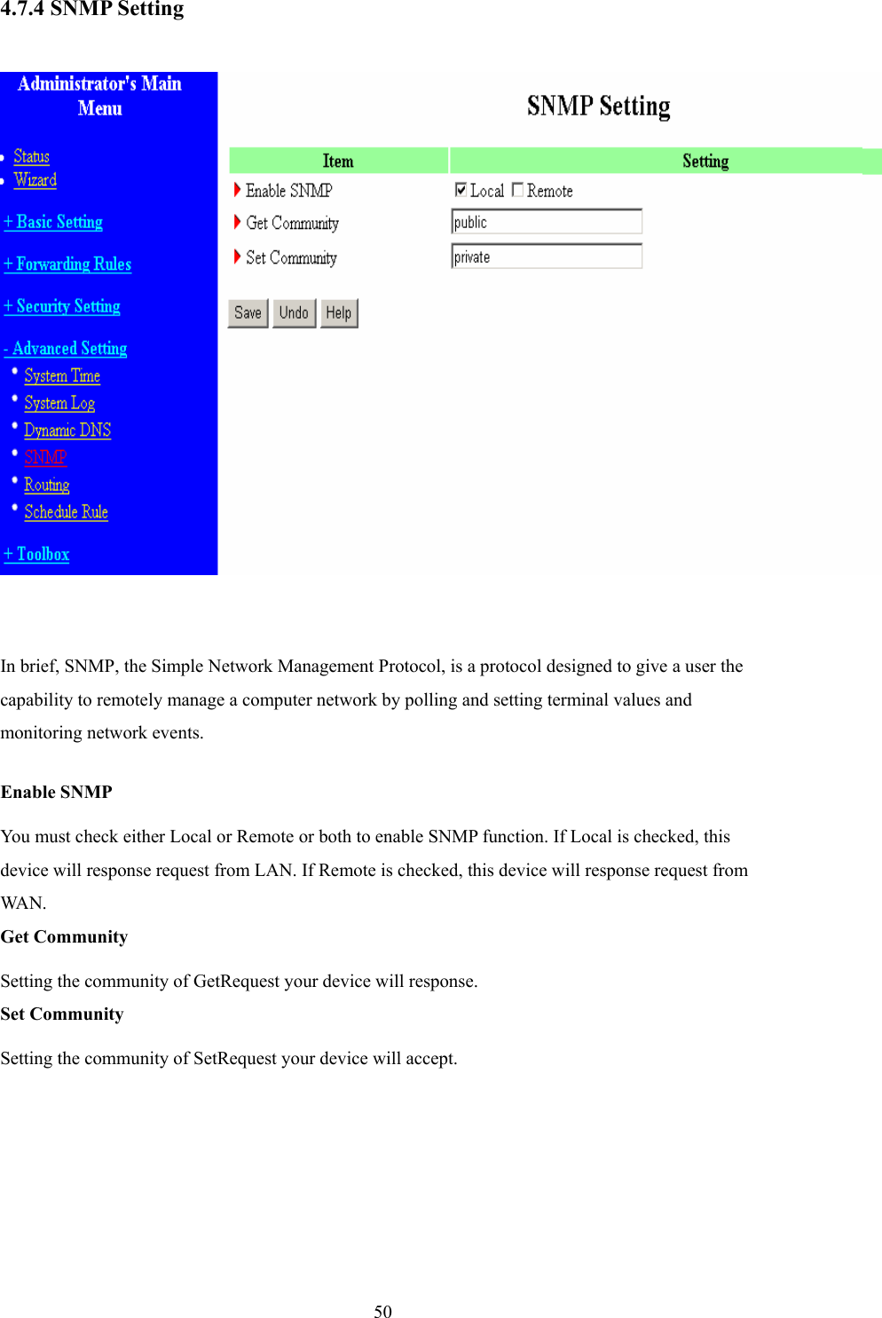  504.7.4 SNMP Setting   In brief, SNMP, the Simple Network Management Protocol, is a protocol designed to give a user the capability to remotely manage a computer network by polling and setting terminal values and monitoring network events.   Enable SNMP You must check either Local or Remote or both to enable SNMP function. If Local is checked, this device will response request from LAN. If Remote is checked, this device will response request from WA N .   Get Community Setting the community of GetRequest your device will response.   Set Community Setting the community of SetRequest your device will accept.   