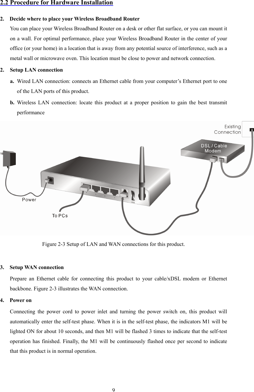  92.2 Procedure for Hardware Installation  2.    Decide where to place your Wireless Broadband Router You can place your Wireless Broadband Router on a desk or other flat surface, or you can mount it on a wall. For optimal performance, place your Wireless Broadband Router in the center of your office (or your home) in a location that is away from any potential source of interference, such as a metal wall or microwave oven. This location must be close to power and network connection. 2. Setup LAN connection a. Wired LAN connection: connects an Ethernet cable from your computer’s Ethernet port to one of the LAN ports of this product. b. Wireless LAN connection: locate this product at a proper position to gain the best transmit performance  Figure 2-3 Setup of LAN and WAN connections for this product.  3.  Setup WAN connection Prepare an Ethernet cable for connecting this product to your cable/xDSL modem or Ethernet backbone. Figure 2-3 illustrates the WAN connection. 4.  Power on  Connecting the power cord to power inlet and turning the power switch on, this product will automatically enter the self-test phase. When it is in the self-test phase, the indicators M1 will be lighted ON for about 10 seconds, and then M1 will be flashed 3 times to indicate that the self-test operation has finished. Finally, the M1 will be continuously flashed once per second to indicate that this product is in normal operation.  