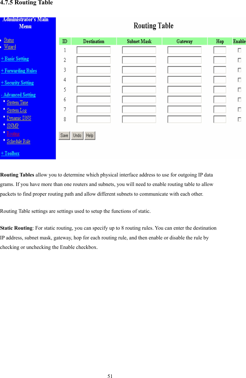  514.7.5 Routing Table   Routing Tables allow you to determine which physical interface address to use for outgoing IP data grams. If you have more than one routers and subnets, you will need to enable routing table to allow packets to find proper routing path and allow different subnets to communicate with each other. Routing Table settings are settings used to setup the functions of static. Static Routing: For static routing, you can specify up to 8 routing rules. You can enter the destination IP address, subnet mask, gateway, hop for each routing rule, and then enable or disable the rule by checking or unchecking the Enable checkbox. 