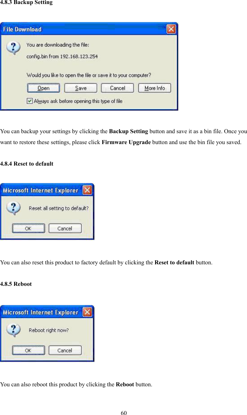  60 4.8.3 Backup Setting    You can backup your settings by clicking the Backup Setting button and save it as a bin file. Once you want to restore these settings, please click Firmware Upgrade button and use the bin file you saved.  4.8.4 Reset to default    You can also reset this product to factory default by clicking the Reset to default button.  4.8.5 Reboot    You can also reboot this product by clicking the Reboot button.  