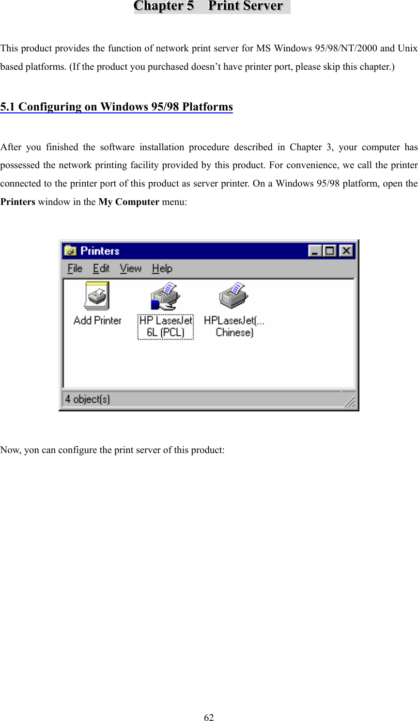  62CCChhhaaapppttteeerrr   555      PPPrrriiinnnttt   SSSeeerrrvvveeerrr       This product provides the function of network print server for MS Windows 95/98/NT/2000 and Unix based platforms. (If the product you purchased doesn’t have printer port, please skip this chapter.)  5.1 Configuring on Windows 95/98 Platforms  After you finished the software installation procedure described in Chapter 3, your computer has possessed the network printing facility provided by this product. For convenience, we call the printer connected to the printer port of this product as server printer. On a Windows 95/98 platform, open the Printers window in the My Computer menu:    Now, yon can configure the print server of this product: 