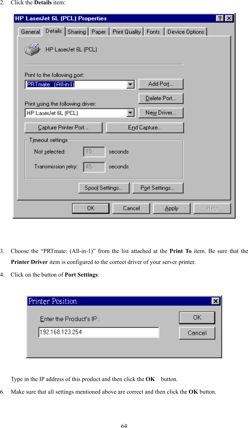  642. Click the Details item:   3.  Choose the “PRTmate: (All-in-1)” from the list attached at the Print To item. Be sure that the Printer Driver item is configured to the correct driver of your server printer. 4.  Click on the button of Port Settings:    Type in the IP address of this product and then click the OK   button. 6. Make sure that all settings mentioned above are correct and then click the OK button.  