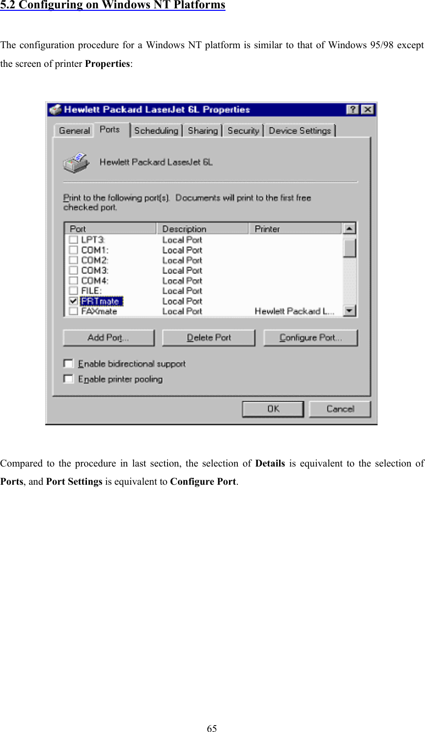  655.2 Configuring on Windows NT Platforms  The configuration procedure for a Windows NT platform is similar to that of Windows 95/98 except the screen of printer Properties:    Compared to the procedure in last section, the selection of Details is equivalent to the selection of Ports, and Port Settings is equivalent to Configure Port.          