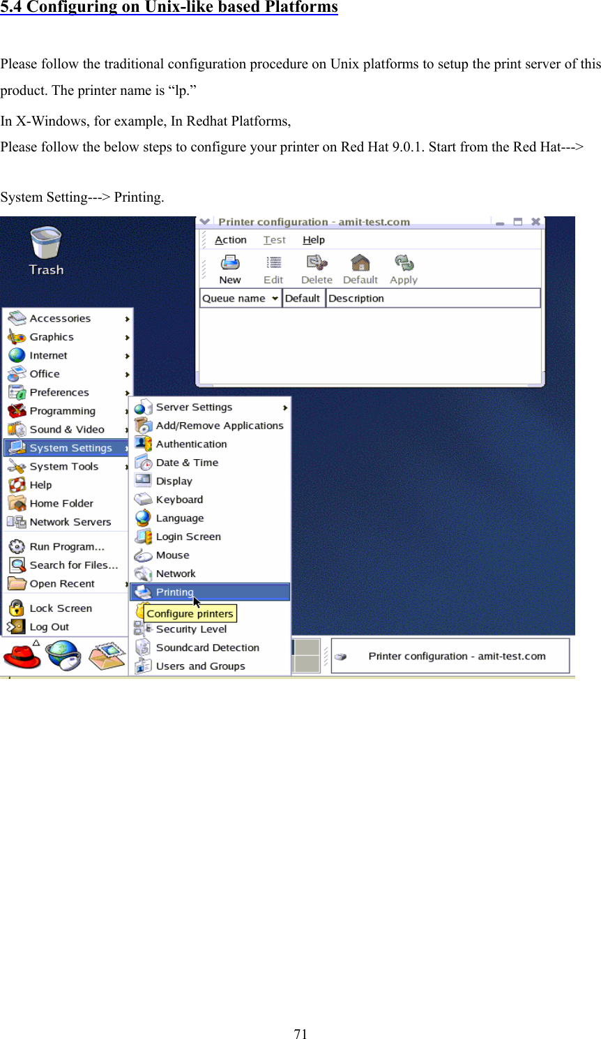  715.4 Configuring on Unix-like based Platforms  Please follow the traditional configuration procedure on Unix platforms to setup the print server of this product. The printer name is “lp.” In X-Windows, for example, In Redhat Platforms, Please follow the below steps to configure your printer on Red Hat 9.0.1. Start from the Red Hat---&gt; System Setting---&gt; Printing.             