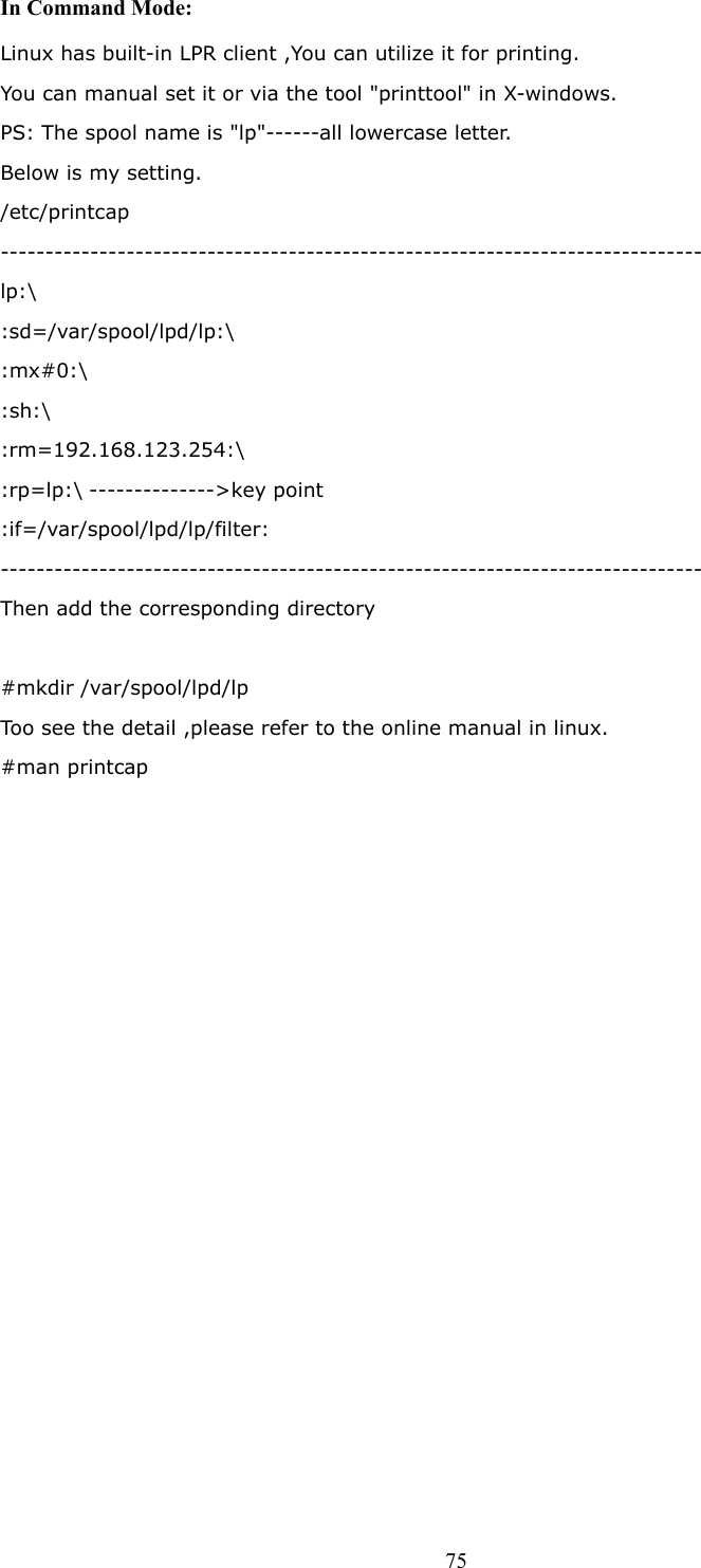  75In Command Mode: Linux has built-in LPR client ,You can utilize it for printing.   You can manual set it or via the tool &quot;printtool&quot; in X-windows.   PS: The spool name is &quot;lp&quot;------all lowercase letter.   Below is my setting.   /etc/printcap  ------------------------------------------------------------------------------  lp:\  :sd=/var/spool/lpd/lp:\  :mx#0:\  :sh:\  :rm=192.168.123.254:\  :rp=lp:\ --------------&gt;key point   :if=/var/spool/lpd/lp/filter:  ------------------------------------------------------------------------------  Then add the corresponding directory    #mkdir /var/spool/lpd/lp   Too see the detail ,please refer to the online manual in linux.   #man printcap                  