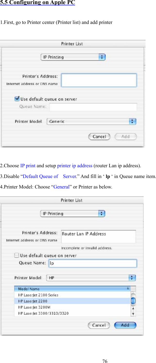  765.5 Configuring on Apple PC  1.First, go to Printer center (Printer list) and add printer        2.Choose IP print and setup printer ip address (router Lan ip address). 3.Disable “Default Queue of    Server.” And fill in ‘ lp ‘ in Queue name item. 4.Printer Model: Choose “General” or Printer as below.   