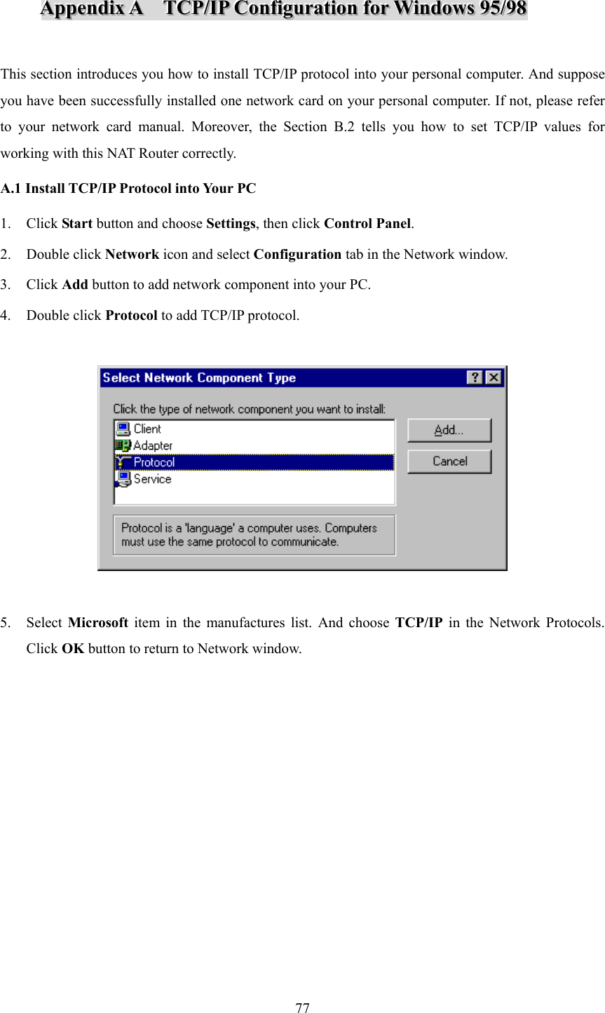  77 AAAppppppeeennndddiiixxx   AAA      TTTCCCPPP///IIIPPP   CCCooonnnfffiiiggguuurrraaatttiiiooonnn   fffooorrr   WWWiiinnndddooowwwsss   999555///999888    This section introduces you how to install TCP/IP protocol into your personal computer. And suppose you have been successfully installed one network card on your personal computer. If not, please refer to your network card manual. Moreover, the Section B.2 tells you how to set TCP/IP values for working with this NAT Router correctly. A.1 Install TCP/IP Protocol into Your PC 1. Click Start button and choose Settings, then click Control Panel. 2. Double click Network icon and select Configuration tab in the Network window. 3. Click Add button to add network component into your PC. 4. Double click Protocol to add TCP/IP protocol.    5. Select  Microsoft item in the manufactures list. And choose TCP/IP in the Network Protocols. Click OK button to return to Network window.  