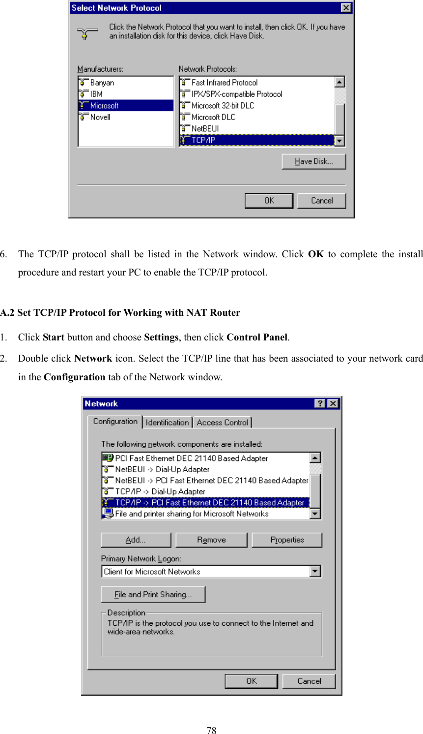  78  6. The TCP/IP protocol shall be listed in the Network window. Click OK to complete the install procedure and restart your PC to enable the TCP/IP protocol.  A.2 Set TCP/IP Protocol for Working with NAT Router 1. Click Start button and choose Settings, then click Control Panel. 2. Double click Network icon. Select the TCP/IP line that has been associated to your network card in the Configuration tab of the Network window.  