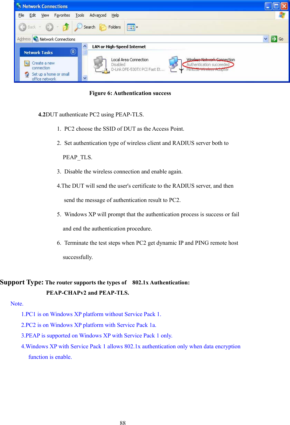  88 Figure 6: Authentication success  4.2DUT authenticate PC2 using PEAP-TLS. 1.  PC2 choose the SSID of DUT as the Access Point. 2.  Set authentication type of wireless client and RADIUS server both to   PEAP_TLS. 3.  Disable the wireless connection and enable again. 4.The DUT will send the user&apos;s certificate to the RADIUS server, and then send the message of authentication result to PC2. 5.  Windows XP will prompt that the authentication process is success or fail   and end the authentication procedure. 6.  Terminate the test steps when PC2 get dynamic IP and PING remote host   successfully.  Support Type: The router supports the types of    802.1x Authentication:              PEAP-CHAPv2 and PEAP-TLS. Note. 1.PC1 is on Windows XP platform without Service Pack 1. 2.PC2 is on Windows XP platform with Service Pack 1a. 3.PEAP is supported on Windows XP with Service Pack 1 only. 4.Windows XP with Service Pack 1 allows 802.1x authentication only when data encryption function is enable. 