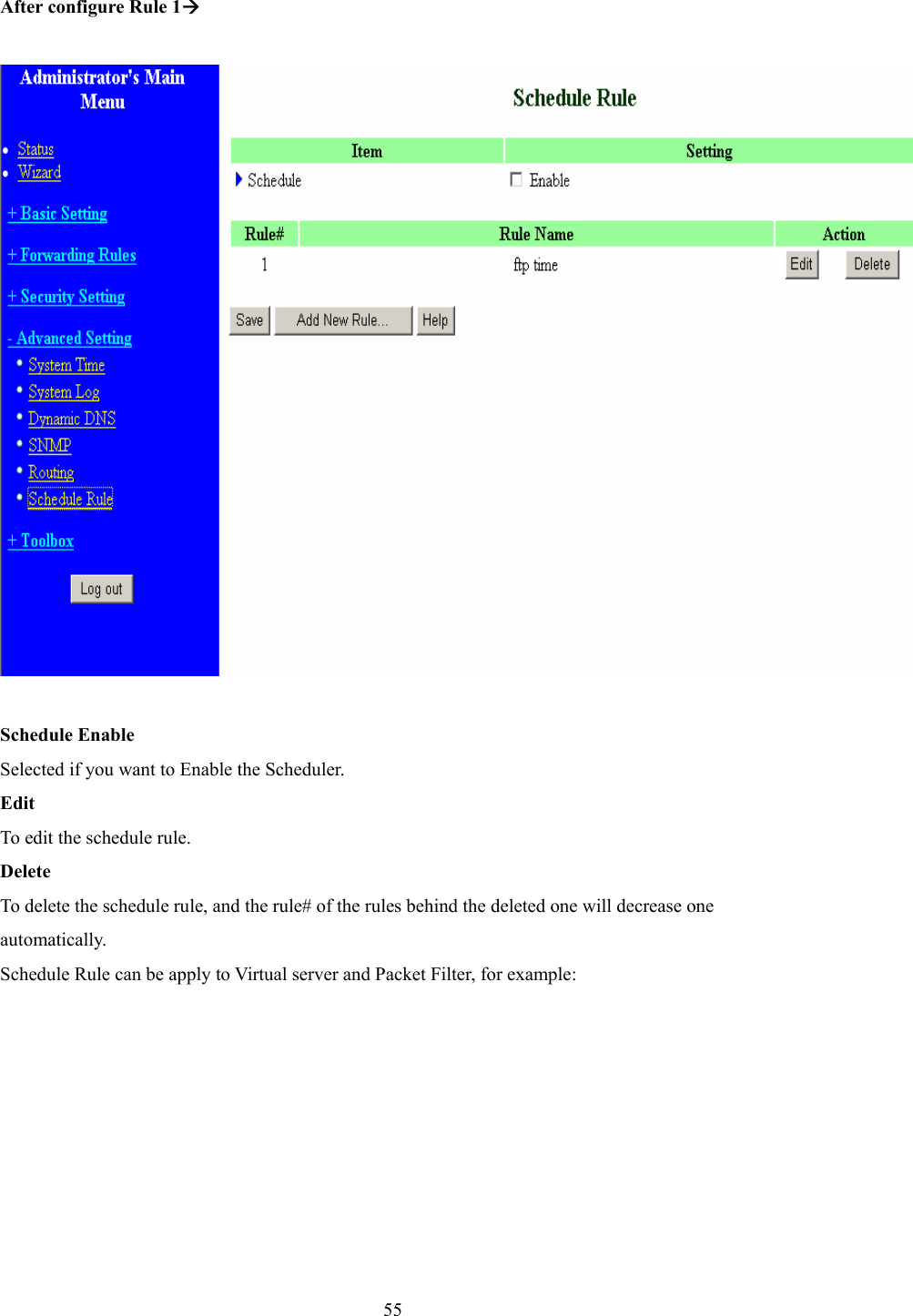  55 After configure Rule 1Æ    Schedule Enable Selected if you want to Enable the Scheduler.   Edit To edit the schedule rule.   Delete To delete the schedule rule, and the rule# of the rules behind the deleted one will decrease one automatically. Schedule Rule can be apply to Virtual server and Packet Filter, for example: 