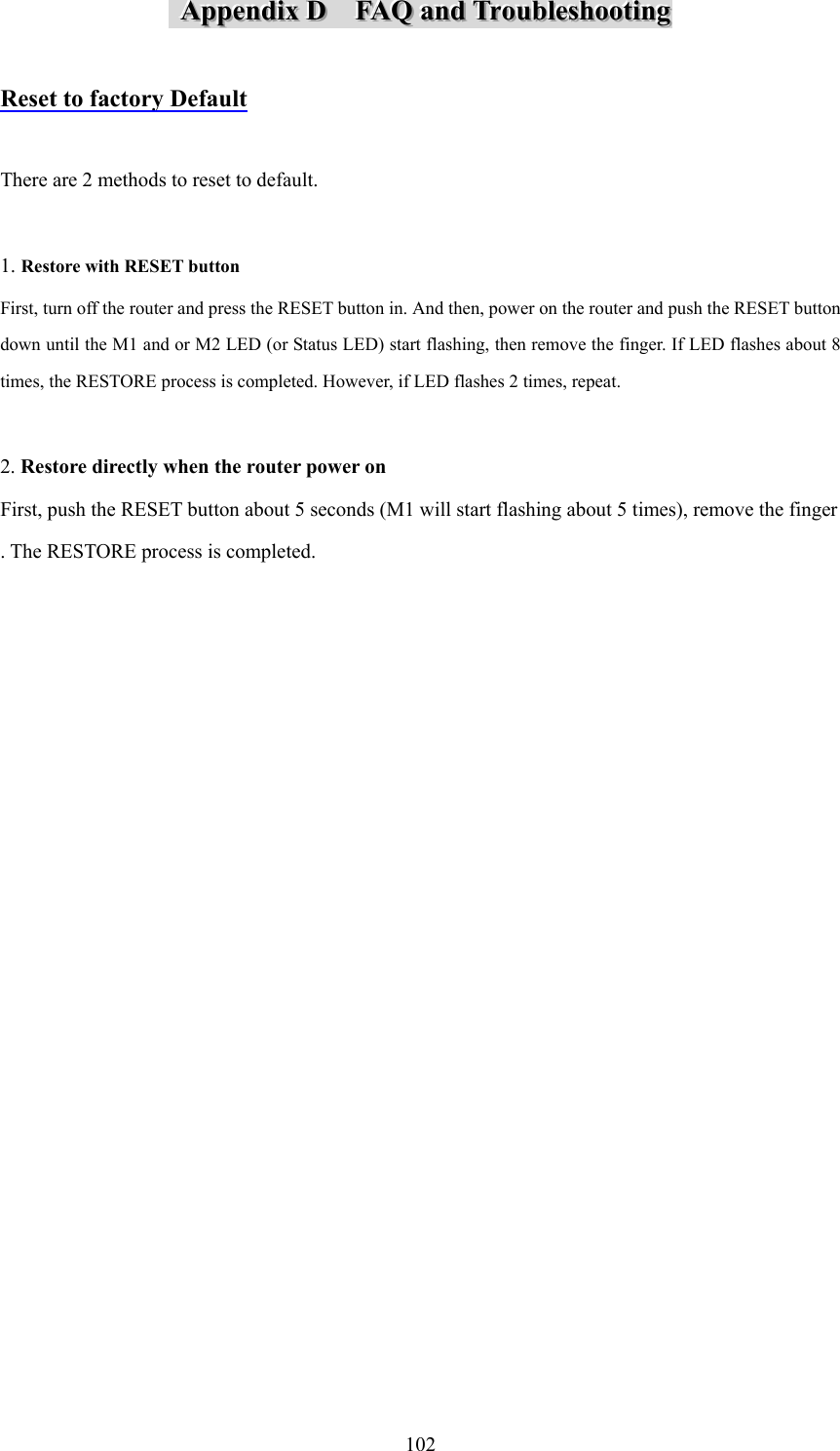  102   AAAppppppeeennndddiiixxx   DDD      FFFAAAQQQ   aaannnddd   TTTrrrooouuubbbllleeessshhhooooootttiiinnnggg    Reset to factory Default  There are 2 methods to reset to default.  1. Restore with RESET button First, turn off the router and press the RESET button in. And then, power on the router and push the RESET button down until the M1 and or M2 LED (or Status LED) start flashing, then remove the finger. If LED flashes about 8 times, the RESTORE process is completed. However, if LED flashes 2 times, repeat.  2. Restore directly when the router power on First, push the RESET button about 5 seconds (M1 will start flashing about 5 times), remove the finger . The RESTORE process is completed.                                    