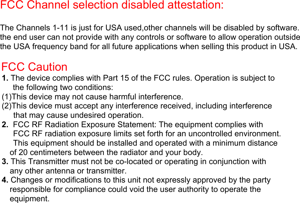 FCC Channel selection disabled attestation:  The Channels 1-11 is just for USA used,other channels will be disabled by software. the end user can not provide with any controls or software to allow operation outside  the USA frequency band for all future applications when selling this product in USA.   FCC Caution 1. The device complies with Part 15 of the FCC rules. Operation is subject to the following two conditions: (1)This device may not cause harmful interference. (2)This device must accept any interference received, including interference that may cause undesired operation. 2.  FCC RF Radiation Exposure Statement: The equipment complies with FCC RF radiation exposure limits set forth for an uncontrolled environment. This equipment should be installed and operated with a minimum distance of 20 centimeters between the radiator and your body. 3. This Transmitter must not be co-located or operating in conjunction with any other antenna or transmitter. 4. Changes or modifications to this unit not expressly approved by the party responsible for compliance could void the user authority to operate the equipment.             