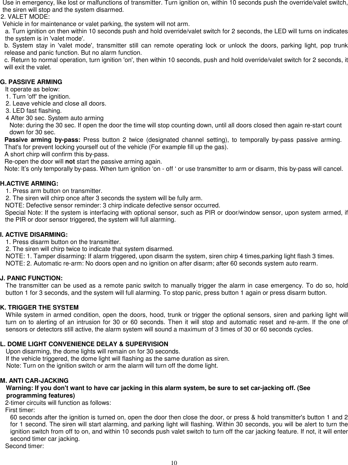 10Use in emergency, like lost or malfunctions of transmitter. Turn ignition on, within 10 seconds push the override/valet switch,the siren will stop and the system disarmed.2. VALET MODE:Vehicle in for maintenance or valet parking, the system will not arm.a. Turn ignition on then within 10 seconds push and hold override/valet switch for 2 seconds, the LED will turns on indicatesthe system is in &apos;valet mode&apos;.b. System stay in &apos;valet mode&apos;, transmitter still can remote operating lock or unlock the doors, parking light, pop trunkrelease and panic function. But no alarm function.c. Return to normal operation, turn ignition &apos;on&apos;, then within 10 seconds, push and hold override/valet switch for 2 seconds, itwill exit the valet.G. PASSIVE ARMINGIt operate as below:1. Turn &apos;off&apos; the ignition.2. Leave vehicle and close all doors.3. LED fast flashing.4 After 30 sec. System auto armingNote: during the 30 sec. If open the door the time will stop counting down, until all doors closed then again re-start countdown for 30 sec.Passive arming by-pass: Press button 2 twice (designated channel setting), to temporally by-pass passive arming.That&apos;s for prevent locking yourself out of the vehicle (For example fill up the gas).A short chirp will confirm this by-pass.Re-open the door will not start the passive arming again.Note: It’s only temporally by-pass. When turn ignition ‘on - off ‘ or use transmitter to arm or disarm, this by-pass will cancel.H.ACTIVE ARMING:1. Press arm button on transmitter.2. The siren will chirp once after 3 seconds the system will be fully arm.NOTE: Defective sensor reminder: 3 chirp indicate defective sensor occurred.Special Note: If the system is interfacing with optional sensor, such as PIR or door/window sensor, upon system armed, ifthe PIR or door sensor triggered, the system will full alarming.I. ACTIVE DISARMING:1. Press disarm button on the transmitter.2. The siren will chirp twice to indicate that system disarmed.NOTE: 1. Tamper disarming: If alarm triggered, upon disarm the system, siren chirp 4 times,parking light flash 3 times.NOTE: 2. Automatic re-arm: No doors open and no ignition on after disarm; after 60 seconds system auto rearm.J. PANIC FUNCTION:The transmitter can be used as a remote panic switch to manually trigger the alarm in case emergency. To do so, holdbutton 1 for 3 seconds, and the system will full alarming. To stop panic, press button 1 again or press disarm button.K. TRIGGER THE SYSTEMWhile system in armed condition, open the doors, hood, trunk or trigger the optional sensors, siren and parking light willturn on to alerting of an intrusion for 30 or 60 seconds. Then it will stop and automatic reset and re-arm. If the one ofsensors or detectors still active, the alarm system will sound a maximum of 3 times of 30 or 60 seconds cycles.L. DOME LIGHT CONVENIENCE DELAY &amp; SUPERVISIONUpon disarming, the dome lights will remain on for 30 seconds.If the vehicle triggered, the dome light will flashing as the same duration as siren.Note: Turn on the ignition switch or arm the alarm will turn off the dome light.M. ANTI CAR-JACKINGWarning: If you don&apos;t want to have car jacking in this alarm system, be sure to set car-jacking off. (Seeprogramming features)2-timer circuits will function as follows:First timer:60 seconds after the ignition is turned on, open the door then close the door, or press &amp; hold transmitter&apos;s button 1 and 2for 1 second. The siren will start alarming, and parking light will flashing. Within 30 seconds, you will be alert to turn theignition switch from off to on, and within 10 seconds push valet switch to turn off the car jacking feature. If not, it will entersecond timer car jacking.Second timer: