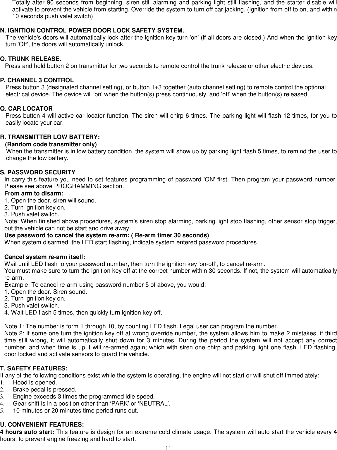 11Totally after 90 seconds from beginning, siren still alarming and parking light still flashing, and the starter disable willactivate to prevent the vehicle from starting. Override the system to turn off car jacking. (Ignition from off to on, and within10 seconds push valet switch)N. IGNITION CONTROL POWER DOOR LOCK SAFETY SYSTEM.The vehicle&apos;s doors will automatically lock after the ignition key turn &apos;on&apos; (if all doors are closed.) And when the ignition keyturn &apos;Off&apos;, the doors will automatically unlock.O. TRUNK RELEASE.Press and hold button 2 on transmitter for two seconds to remote control the trunk release or other electric devices.P. CHANNEL 3 CONTROLPress button 3 (designated channel setting), or button 1+3 together (auto channel setting) to remote control the optionalelectrical device. The device will &apos;on&apos; when the button(s) press continuously, and &apos;off&apos; when the button(s) released.Q. CAR LOCATORPress button 4 will active car locator function. The siren will chirp 6 times. The parking light will flash 12 times, for you toeasily locate your car.R. TRANSMITTER LOW BATTERY:   (Random code transmitter only)When the transmitter is in low battery condition, the system will show up by parking light flash 5 times, to remind the user tochange the low battery.S. PASSWORD SECURITYIn carry this feature you need to set features programming of password &apos;ON&apos; first. Then program your password number.Please see above PROGRAMMING section.From arm to disarm:1. Open the door, siren will sound.2. Turn ignition key on.3. Push valet switch.Note: When finished above procedures, system&apos;s siren stop alarming, parking light stop flashing, other sensor stop trigger,but the vehicle can not be start and drive away.Use password to cancel the system re-arm: ( Re-arm timer 30 seconds)When system disarmed, the LED start flashing, indicate system entered password procedures.Cancel system re-arm itself:Wait until LED flash to your password number, then turn the ignition key &apos;on-off&apos;, to cancel re-arm.You must make sure to turn the ignition key off at the correct number within 30 seconds. If not, the system will automaticallyre-arm.Example: To cancel re-arm using password number 5 of above, you would;1. Open the door. Siren sound.2. Turn ignition key on.3. Push valet switch.4. Wait LED flash 5 times, then quickly turn ignition key off.Note 1: The number is form 1 through 10, by counting LED flash. Legal user can program the number.Note 2: If some one turn the ignition key off at wrong override number, the system allows him to make 2 mistakes, if thirdtime still wrong, it will automatically shut down for 3 minutes. During the period the system will not accept any correctnumber, and when time is up it will re-armed again; which with siren one chirp and parking light one flash, LED flashing,door locked and activate sensors to guard the vehicle.T. SAFETY FEATURES:If any of the following conditions exist while the system is operating, the engine will not start or will shut off immediately:1.   Hood is opened.2.   Brake pedal is pressed.3.   Engine exceeds 3 times the programmed idle speed.4.   Gear shift is in a position other than ‘PARK’ or ‘NEUTRAL’.5.   10 minutes or 20 minutes time period runs out.U. CONVENIENT FEATURES:4 hours auto start: This feature is design for an extreme cold climate usage. The system will auto start the vehicle every 4hours, to prevent engine freezing and hard to start.