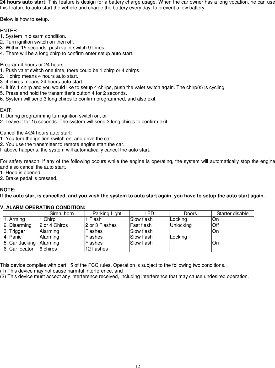 1224 hours auto start: This feature is design for a battery charge usage. When the car owner has a long vocation, he can usethis feature to auto start the vehicle and charge the battery every day, to prevent a low battery.Below is how to setup.ENTER:1. System in disarm condition.2. Turn ignition switch on then off.3. Within 15 seconds, push valet switch 9 times.4. There will be a long chirp to confirm enter setup auto start.Program 4 hours or 24 hours:1. Push valet switch one time, there could be 1 chirp or 4 chirps.2. 1 chirp means 4 hours auto start.3. 4 chirps means 24 hours auto start.4. If it&apos;s 1 chirp and you would like to setup 4 chirps, push the valet switch again. The chirp(s) is cycling.5. Press and hold the transmitter&apos;s button 4 for 2 seconds.6. System will send 3 long chirps to confirm programmed, and also exit.EXIT:1. During programming turn ignition switch on, or2. Leave it for 15 seconds. The system will send 3 long chirps to confirm exit.Cancel the 4/24 hours auto start:1. You turn the ignition switch on, and drive the car.2. You use the transmitter to remote engine start the car.If above happens, the system will automatically cancel the auto start.For safety reason; if any of the following occurs while the engine is operating, the system will automatically stop the engineand also cancel the auto start.1. Hood is opened.2. Brake pedal is pressed.NOTE:If the auto start is cancelled, and you wish the system to auto start again, you have to setup the auto start again.V. ALARM OPERATING CONDITION:Siren, horn Parking Light LED Doors Starter disable1. Arming 1 Chirp 1 Flash Slow flash Locking On2. Disarming 2 or 4 Chirps 2 or 3 Flashes Fast flash Unlocking Off3. Trigger Alarming Flashes Slow flash On4. Panic Alarming Flashes Slow flash Locking5. Car-Jacking Alarming Flashes Slow flash On6. Car locator 6 chirps 12 flashesThis device complies with part 15 of the FCC rules. Operation is subject to the following two conditions.(1) This device may not cause harmful interference, and(2) This device must accept any interference received, including interference that may cause undesired operation.