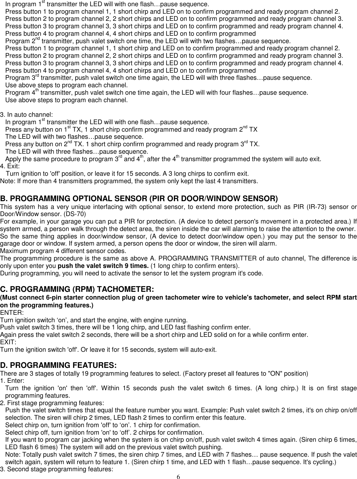 6In program 1st transmitter the LED will with one flash…pause sequence.Press button 1 to program channel 1, 1 short chirp and LED on to confirm programmed and ready program channel 2.Press button 2 to program channel 2, 2 short chirps and LED on to confirm programmed and ready program channel 3.Press button 3 to program channel 3, 3 short chirps and LED on to confirm programmed and ready program channel 4.Press button 4 to program channel 4, 4 short chirps and LED on to confirm programmedProgram 2nd transmitter, push valet switch one time, the LED will with two flashes…pause sequence.Press button 1 to program channel 1, 1 short chirp and LED on to confirm programmed and ready program channel 2.Press button 2 to program channel 2, 2 short chirps and LED on to confirm programmed and ready program channel 3.Press button 3 to program channel 3, 3 short chirps and LED on to confirm programmed and ready program channel 4.Press button 4 to program channel 4, 4 short chirps and LED on to confirm programmedProgram 3rd transmitter, push valet switch one time again, the LED will with three flashes…pause sequence.Use above steps to program each channel.Program 4th transmitter, push valet switch one time again, the LED will with four flashes…pause sequence.Use above steps to program each channel.3. In auto channel:In program 1st transmitter the LED will with one flash…pause sequence.Press any button on 1st TX, 1 short chirp confirm programmed and ready program 2nd TXThe LED will with two flashes…pause sequence.Press any button on 2nd TX. 1 short chirp confirm programmed and ready program 3rd TX.The LED will with three flashes…pause sequence.Apply the same procedure to program 3rd and 4th, after the 4th transmitter programmed the system will auto exit.4. Exit:Turn ignition to &apos;off&apos; position, or leave it for 15 seconds. A 3 long chirps to confirm exit.Note: If more than 4 transmitters programmed, the system only kept the last 4 transmitters.B. PROGRAMMING OPTIONAL SENSOR (PIR OR DOOR/WINDOW SENSOR)This system has a very unique interfacing with optional sensor, to extend more protection, such as PIR (IR-73) sensor orDoor/Window sensor. (DS-70)For example, in your garage you can put a PIR for protection. (A device to detect person&apos;s movement in a protected area.) Ifsystem armed, a person walk through the detect area, the siren inside the car will alarming to raise the attention to the owner.So the same thing applies in door/window sensor, (A device to detect door/window open.) you may put the sensor to thegarage door or window. If system armed, a person opens the door or window, the siren will alarm.Maximum program 4 different sensor codes.The programming procedure is the same as above A. PROGRAMMING TRANSMITTER of auto channel, The difference isonly upon enter you push the valet switch 9 times. (1 long chirp to confirm enters).During programming, you will need to activate the sensor to let the system program it&apos;s code.C. PROGRAMMING (RPM) TACHOMETER:(Must connect 6-pin starter connection plug of green tachometer wire to vehicle&apos;s tachometer, and select RPM starton the programming features.)ENTER:Turn ignition switch ‘on’, and start the engine, with engine running.Push valet switch 3 times, there will be 1 long chirp, and LED fast flashing confirm enter.Again press the valet switch 2 seconds, there will be a short chirp and LED solid on for a while confirm enter.EXIT:Turn the ignition switch &apos;off&apos;. Or leave it for 15 seconds, system will auto-exit.D. PROGRAMMING FEATURES:There are 3 stages of totally 19 programming features to select. (Factory preset all features to &quot;ON&quot; position)1. Enter:Turn the ignition &apos;on&apos; then &apos;off&apos;. Within 15 seconds push the valet switch 6 times. (A long chirp.) It is on first stageprogramming features.2. First stage programming features:Push the valet switch times that equal the feature number you want. Example: Push valet switch 2 times, it&apos;s on chirp on/offselection. The siren will chirp 2 times, LED flash 2 times to confirm enter this feature.Select chirp on, turn ignition from &apos;off&apos; to ‘on’. 1 chirp for confirmation.Select chirp off, turn ignition from &apos;on&apos; to ‘off’. 2 chirps for confirmation.If you want to program car jacking when the system is on chirp on/off, push valet switch 4 times again. (Siren chirp 6 times,LED flash 6 times) The system will add on the previous valet switch pushing.Note: Totally push valet switch 7 times, the siren chirp 7 times, and LED with 7 flashes… pause sequence. If push the valetswitch again, system will return to feature 1. (Siren chirp 1 time, and LED with 1 flash…pause sequence. It&apos;s cycling.)3. Second stage programming features:
