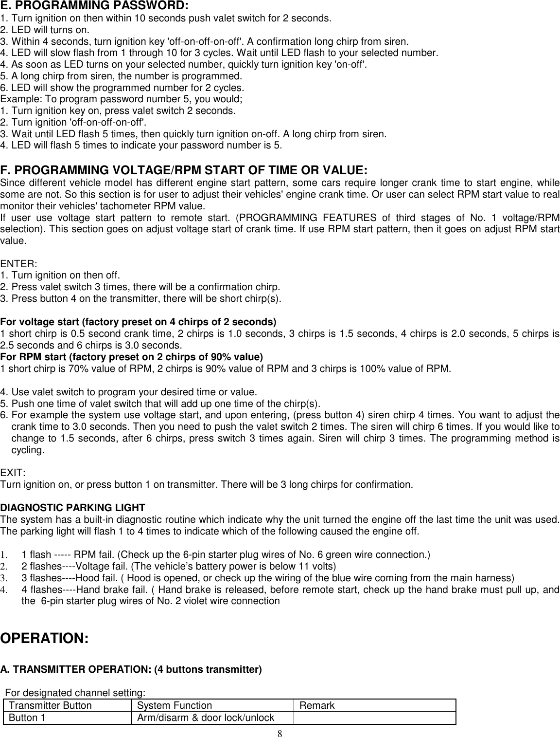 8E. PROGRAMMING PASSWORD:1. Turn ignition on then within 10 seconds push valet switch for 2 seconds.2. LED will turns on.3. Within 4 seconds, turn ignition key &apos;off-on-off-on-off&apos;. A confirmation long chirp from siren.4. LED will slow flash from 1 through 10 for 3 cycles. Wait until LED flash to your selected number.4. As soon as LED turns on your selected number, quickly turn ignition key &apos;on-off&apos;.5. A long chirp from siren, the number is programmed.6. LED will show the programmed number for 2 cycles.Example: To program password number 5, you would;1. Turn ignition key on, press valet switch 2 seconds.2. Turn ignition &apos;off-on-off-on-off&apos;.3. Wait until LED flash 5 times, then quickly turn ignition on-off. A long chirp from siren.4. LED will flash 5 times to indicate your password number is 5.F. PROGRAMMING VOLTAGE/RPM START OF TIME OR VALUE:Since different vehicle model has different engine start pattern, some cars require longer crank time to start engine, whilesome are not. So this section is for user to adjust their vehicles&apos; engine crank time. Or user can select RPM start value to realmonitor their vehicles&apos; tachometer RPM value.If user use voltage start pattern to remote start. (PROGRAMMING FEATURES of third stages of No. 1 voltage/RPMselection). This section goes on adjust voltage start of crank time. If use RPM start pattern, then it goes on adjust RPM startvalue.ENTER:1. Turn ignition on then off.2. Press valet switch 3 times, there will be a confirmation chirp.3. Press button 4 on the transmitter, there will be short chirp(s).For voltage start (factory preset on 4 chirps of 2 seconds)1 short chirp is 0.5 second crank time, 2 chirps is 1.0 seconds, 3 chirps is 1.5 seconds, 4 chirps is 2.0 seconds, 5 chirps is2.5 seconds and 6 chirps is 3.0 seconds.For RPM start (factory preset on 2 chirps of 90% value)1 short chirp is 70% value of RPM, 2 chirps is 90% value of RPM and 3 chirps is 100% value of RPM.4. Use valet switch to program your desired time or value.5. Push one time of valet switch that will add up one time of the chirp(s).6. For example the system use voltage start, and upon entering, (press button 4) siren chirp 4 times. You want to adjust thecrank time to 3.0 seconds. Then you need to push the valet switch 2 times. The siren will chirp 6 times. If you would like tochange to 1.5 seconds, after 6 chirps, press switch 3 times again. Siren will chirp 3 times. The programming method iscycling.EXIT:Turn ignition on, or press button 1 on transmitter. There will be 3 long chirps for confirmation.DIAGNOSTIC PARKING LIGHTThe system has a built-in diagnostic routine which indicate why the unit turned the engine off the last time the unit was used.The parking light will flash 1 to 4 times to indicate which of the following caused the engine off.1.   1 flash ----- RPM fail. (Check up the 6-pin starter plug wires of No. 6 green wire connection.)2.   2 flashes----Voltage fail. (The vehicle’s battery power is below 11 volts)3.   3 flashes----Hood fail. ( Hood is opened, or check up the wiring of the blue wire coming from the main harness)4.   4 flashes----Hand brake fail. ( Hand brake is released, before remote start, check up the hand brake must pull up, andthe  6-pin starter plug wires of No. 2 violet wire connectionOPERATION:A. TRANSMITTER OPERATION: (4 buttons transmitter)For designated channel setting:Transmitter Button System Function RemarkButton 1 Arm/disarm &amp; door lock/unlock