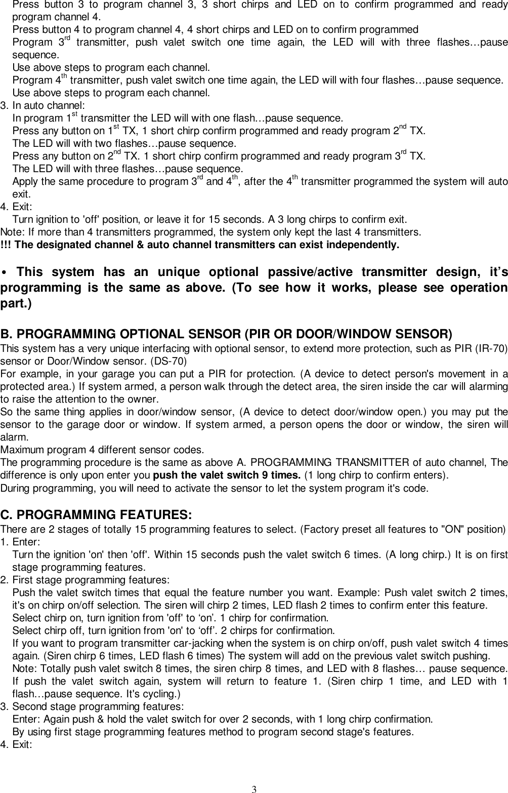 3Press button 3 to program channel 3, 3 short chirps and LED on to confirm programmed and readyprogram channel 4.Press button 4 to program channel 4, 4 short chirps and LED on to confirm programmedProgram 3rd transmitter, push valet switch one time again, the LED will with three flashes…pausesequence.Use above steps to program each channel.Program 4th transmitter, push valet switch one time again, the LED will with four flashes…pause sequence.Use above steps to program each channel.3. In auto channel:In program 1st transmitter the LED will with one flash…pause sequence.Press any button on 1st TX, 1 short chirp confirm programmed and ready program 2nd TX.The LED will with two flashes…pause sequence.Press any button on 2nd TX. 1 short chirp confirm programmed and ready program 3rd TX.The LED will with three flashes…pause sequence.Apply the same procedure to program 3rd and 4th, after the 4th transmitter programmed the system will autoexit.4. Exit:Turn ignition to &apos;off&apos; position, or leave it for 15 seconds. A 3 long chirps to confirm exit.Note: If more than 4 transmitters programmed, the system only kept the last 4 transmitters.!!! The designated channel &amp; auto channel transmitters can exist independently.• This system has an unique optional passive/active transmitter design, it’sprogramming is the same as above. (To see how it works, please see operationpart.)B. PROGRAMMING OPTIONAL SENSOR (PIR OR DOOR/WINDOW SENSOR)This system has a very unique interfacing with optional sensor, to extend more protection, such as PIR (IR-70)sensor or Door/Window sensor. (DS-70)For example, in your garage you can put a PIR for protection. (A device to detect person&apos;s movement in aprotected area.) If system armed, a person walk through the detect area, the siren inside the car will alarmingto raise the attention to the owner.So the same thing applies in door/window sensor, (A device to detect door/window open.) you may put thesensor to the garage door or window. If system armed, a person opens the door or window, the siren willalarm.Maximum program 4 different sensor codes.The programming procedure is the same as above A. PROGRAMMING TRANSMITTER of auto channel, Thedifference is only upon enter you push the valet switch 9 times. (1 long chirp to confirm enters).During programming, you will need to activate the sensor to let the system program it&apos;s code.C. PROGRAMMING FEATURES:There are 2 stages of totally 15 programming features to select. (Factory preset all features to &quot;ON&quot; position)1. Enter:Turn the ignition &apos;on&apos; then &apos;off&apos;. Within 15 seconds push the valet switch 6 times. (A long chirp.) It is on firststage programming features.2. First stage programming features:Push the valet switch times that equal the feature number you want. Example: Push valet switch 2 times,it&apos;s on chirp on/off selection. The siren will chirp 2 times, LED flash 2 times to confirm enter this feature.Select chirp on, turn ignition from &apos;off&apos; to ‘on’. 1 chirp for confirmation.Select chirp off, turn ignition from &apos;on&apos; to ‘off’. 2 chirps for confirmation.If you want to program transmitter car-jacking when the system is on chirp on/off, push valet switch 4 timesagain. (Siren chirp 6 times, LED flash 6 times) The system will add on the previous valet switch pushing.Note: Totally push valet switch 8 times, the siren chirp 8 times, and LED with 8 flashes… pause sequence.If push the valet switch again, system will return to feature 1. (Siren chirp 1 time, and LED with 1flash…pause sequence. It&apos;s cycling.)3. Second stage programming features:Enter: Again push &amp; hold the valet switch for over 2 seconds, with 1 long chirp confirmation.By using first stage programming features method to program second stage&apos;s features.4. Exit: