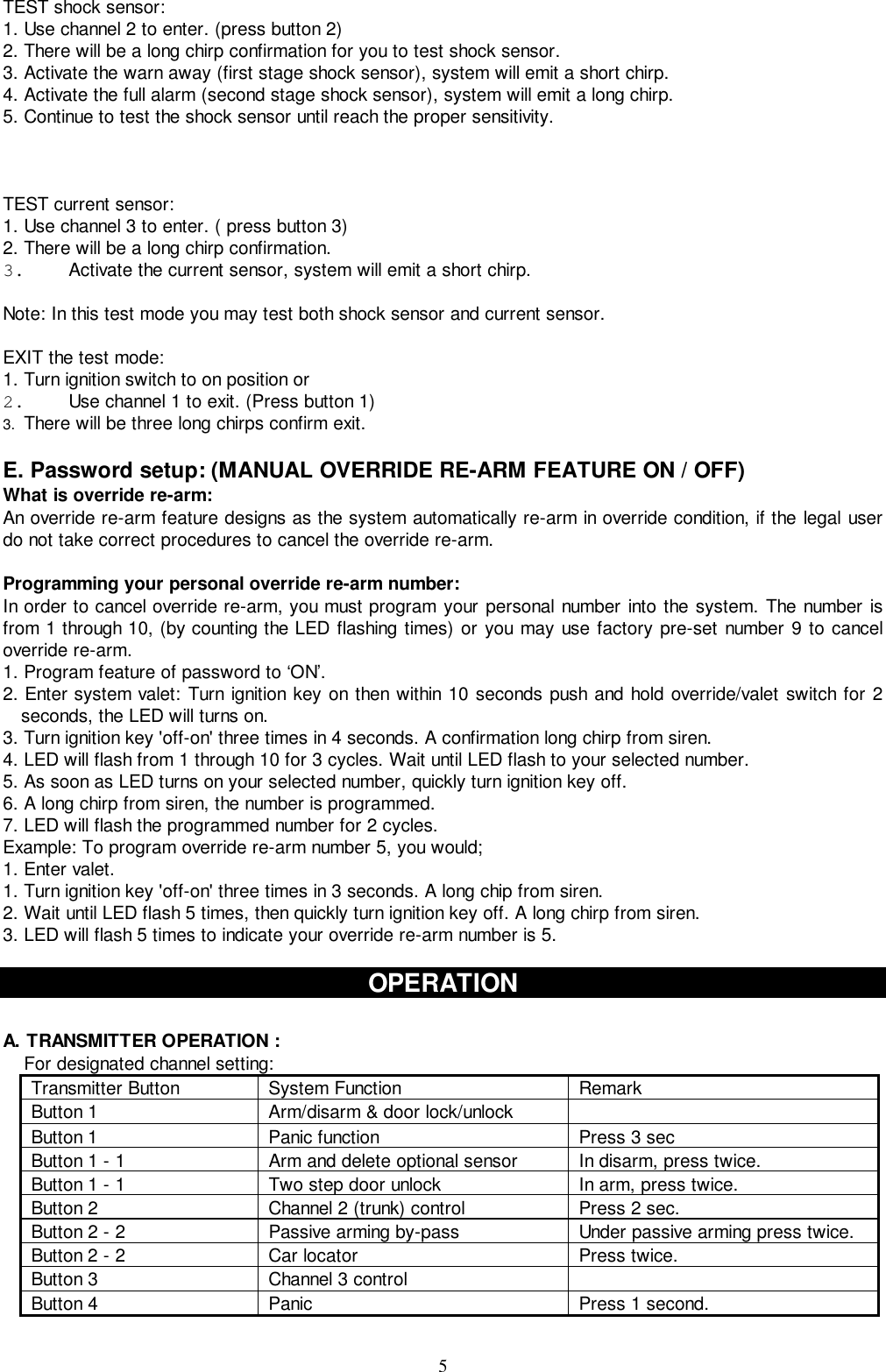 5TEST shock sensor:1. Use channel 2 to enter. (press button 2)2. There will be a long chirp confirmation for you to test shock sensor.3. Activate the warn away (first stage shock sensor), system will emit a short chirp.4. Activate the full alarm (second stage shock sensor), system will emit a long chirp.5. Continue to test the shock sensor until reach the proper sensitivity.TEST current sensor:1. Use channel 3 to enter. ( press button 3)2. There will be a long chirp confirmation.3.  Activate the current sensor, system will emit a short chirp.Note: In this test mode you may test both shock sensor and current sensor.EXIT the test mode:1. Turn ignition switch to on position or2.  Use channel 1 to exit. (Press button 1)3.  There will be three long chirps confirm exit.E. Password setup: (MANUAL OVERRIDE RE-ARM FEATURE ON / OFF)What is override re-arm:An override re-arm feature designs as the system automatically re-arm in override condition, if the legal userdo not take correct procedures to cancel the override re-arm.Programming your personal override re-arm number:In order to cancel override re-arm, you must program your personal number into the system. The number isfrom 1 through 10, (by counting the LED flashing times) or you may use factory pre-set number 9 to canceloverride re-arm.1. Program feature of password to ‘ON’.2. Enter system valet: Turn ignition key on then within 10 seconds push and hold override/valet switch for 2seconds, the LED will turns on.3. Turn ignition key &apos;off-on&apos; three times in 4 seconds. A confirmation long chirp from siren.4. LED will flash from 1 through 10 for 3 cycles. Wait until LED flash to your selected number.5. As soon as LED turns on your selected number, quickly turn ignition key off.6. A long chirp from siren, the number is programmed.7. LED will flash the programmed number for 2 cycles.Example: To program override re-arm number 5, you would;1. Enter valet.1. Turn ignition key &apos;off-on&apos; three times in 3 seconds. A long chip from siren.2. Wait until LED flash 5 times, then quickly turn ignition key off. A long chirp from siren.3. LED will flash 5 times to indicate your override re-arm number is 5.OPERATIONA. TRANSMITTER OPERATION :For designated channel setting:Transmitter Button System Function RemarkButton 1 Arm/disarm &amp; door lock/unlockButton 1 Panic function Press 3 secButton 1 - 1 Arm and delete optional sensor In disarm, press twice.Button 1 - 1 Two step door unlock In arm, press twice.Button 2 Channel 2 (trunk) control Press 2 sec.Button 2 - 2 Passive arming by-pass Under passive arming press twice.Button 2 - 2 Car locator Press twice.Button 3 Channel 3 controlButton 4 Panic Press 1 second.