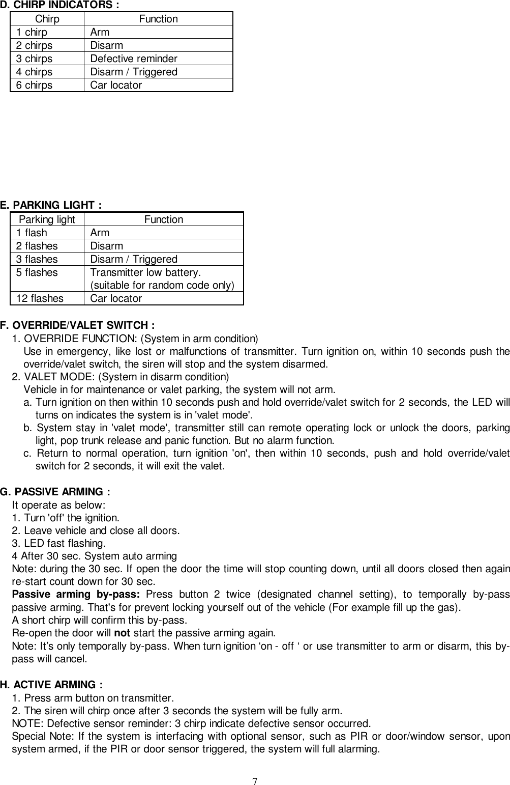 7D. CHIRP INDICATORS :Chirp Function1 chirp Arm2 chirps Disarm3 chirps Defective reminder4 chirps Disarm / Triggered6 chirps Car locatorE. PARKING LIGHT :Parking light Function1 flash Arm2 flashes Disarm3 flashes Disarm / Triggered5 flashes Transmitter low battery.(suitable for random code only)12 flashes Car locatorF. OVERRIDE/VALET SWITCH :1. OVERRIDE FUNCTION: (System in arm condition)Use in emergency, like lost or malfunctions of transmitter. Turn ignition on, within 10 seconds push theoverride/valet switch, the siren will stop and the system disarmed.2. VALET MODE: (System in disarm condition)Vehicle in for maintenance or valet parking, the system will not arm.a. Turn ignition on then within 10 seconds push and hold override/valet switch for 2 seconds, the LED willturns on indicates the system is in &apos;valet mode&apos;.b. System stay in &apos;valet mode&apos;, transmitter still can remote operating lock or unlock the doors, parkinglight, pop trunk release and panic function. But no alarm function.c. Return to normal operation, turn ignition &apos;on&apos;, then within 10 seconds, push and hold override/valetswitch for 2 seconds, it will exit the valet.G. PASSIVE ARMING :It operate as below:1. Turn &apos;off&apos; the ignition.2. Leave vehicle and close all doors.3. LED fast flashing.4 After 30 sec. System auto armingNote: during the 30 sec. If open the door the time will stop counting down, until all doors closed then againre-start count down for 30 sec.Passive arming by-pass: Press button 2 twice (designated channel setting), to temporally by-passpassive arming. That&apos;s for prevent locking yourself out of the vehicle (For example fill up the gas).A short chirp will confirm this by-pass.Re-open the door will not start the passive arming again.Note: It’s only temporally by-pass. When turn ignition ‘on - off ‘ or use transmitter to arm or disarm, this by-pass will cancel.H. ACTIVE ARMING :1. Press arm button on transmitter.2. The siren will chirp once after 3 seconds the system will be fully arm.NOTE: Defective sensor reminder: 3 chirp indicate defective sensor occurred.Special Note: If the system is interfacing with optional sensor, such as PIR or door/window sensor, uponsystem armed, if the PIR or door sensor triggered, the system will full alarming.