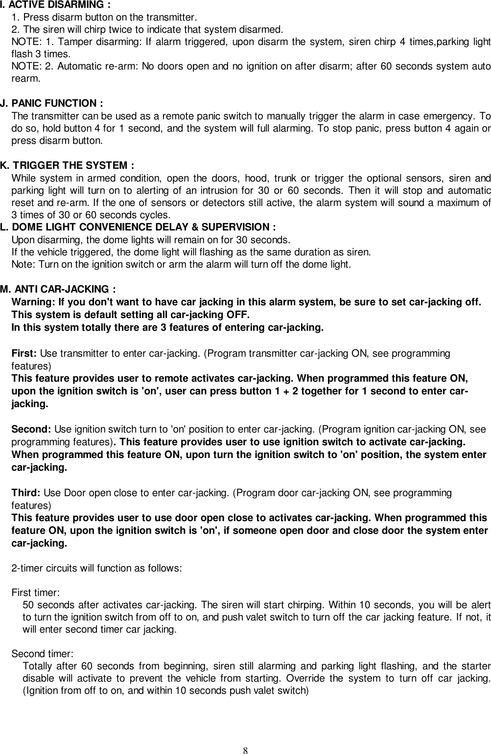 8I. ACTIVE DISARMING :1. Press disarm button on the transmitter.2. The siren will chirp twice to indicate that system disarmed.NOTE: 1. Tamper disarming: If alarm triggered, upon disarm the system, siren chirp 4 times,parking lightflash 3 times.NOTE: 2. Automatic re-arm: No doors open and no ignition on after disarm; after 60 seconds system autorearm.J. PANIC FUNCTION :The transmitter can be used as a remote panic switch to manually trigger the alarm in case emergency. Todo so, hold button 4 for 1 second, and the system will full alarming. To stop panic, press button 4 again orpress disarm button.K. TRIGGER THE SYSTEM :While system in armed condition, open the doors, hood, trunk or trigger the optional sensors, siren andparking light will turn on to alerting of an intrusion for 30 or 60 seconds. Then it will stop and automaticreset and re-arm. If the one of sensors or detectors still active, the alarm system will sound a maximum of3 times of 30 or 60 seconds cycles.L. DOME LIGHT CONVENIENCE DELAY &amp; SUPERVISION :Upon disarming, the dome lights will remain on for 30 seconds.If the vehicle triggered, the dome light will flashing as the same duration as siren.Note: Turn on the ignition switch or arm the alarm will turn off the dome light.M. ANTI CAR-JACKING :Warning: If you don&apos;t want to have car jacking in this alarm system, be sure to set car-jacking off.This system is default setting all car-jacking OFF.In this system totally there are 3 features of entering car-jacking.First: Use transmitter to enter car-jacking. (Program transmitter car-jacking ON, see programmingfeatures)This feature provides user to remote activates car-jacking. When programmed this feature ON,upon the ignition switch is &apos;on&apos;, user can press button 1 + 2 together for 1 second to enter car-jacking.Second: Use ignition switch turn to &apos;on&apos; position to enter car-jacking. (Program ignition car-jacking ON, seeprogramming features). This feature provides user to use ignition switch to activate car-jacking.When programmed this feature ON, upon turn the ignition switch to &apos;on&apos; position, the system entercar-jacking.Third: Use Door open close to enter car-jacking. (Program door car-jacking ON, see programmingfeatures)This feature provides user to use door open close to activates car-jacking. When programmed thisfeature ON, upon the ignition switch is &apos;on&apos;, if someone open door and close door the system entercar-jacking.2-timer circuits will function as follows:First timer:50 seconds after activates car-jacking. The siren will start chirping. Within 10 seconds, you will be alertto turn the ignition switch from off to on, and push valet switch to turn off the car jacking feature. If not, itwill enter second timer car jacking.Second timer:Totally after 60 seconds from beginning, siren still alarming and parking light flashing, and the starterdisable will activate to prevent the vehicle from starting. Override the system to turn off car jacking.(Ignition from off to on, and within 10 seconds push valet switch)