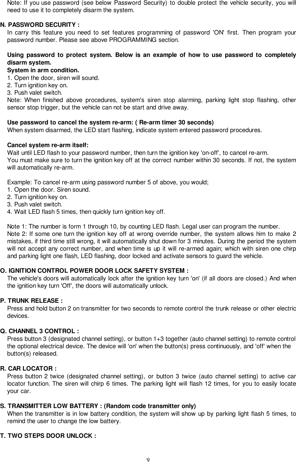 9Note: If you use password (see below Password Security) to double protect the vehicle security, you willneed to use it to completely disarm the system.N. PASSWORD SECURITY :In carry this feature you need to set features programming of password &apos;ON&apos; first. Then program yourpassword number. Please see above PROGRAMMING section.Using password to protect system. Below is an example of how to use password to completelydisarm system.System in arm condition.1. Open the door, siren will sound.2. Turn ignition key on.3. Push valet switch.Note: When finished above procedures, system&apos;s siren stop alarming, parking light stop flashing, othersensor stop trigger, but the vehicle can not be start and drive away.Use password to cancel the system re-arm: ( Re-arm timer 30 seconds)When system disarmed, the LED start flashing, indicate system entered password procedures.Cancel system re-arm itself:Wait until LED flash to your password number, then turn the ignition key &apos;on-off&apos;, to cancel re-arm.You must make sure to turn the ignition key off at the correct number within 30 seconds. If not, the systemwill automatically re-arm.Example: To cancel re-arm using password number 5 of above, you would;1. Open the door. Siren sound.2. Turn ignition key on.3. Push valet switch.4. Wait LED flash 5 times, then quickly turn ignition key off.Note 1: The number is form 1 through 10, by counting LED flash. Legal user can program the number.Note 2: If some one turn the ignition key off at wrong override number, the system allows him to make 2mistakes, if third time still wrong, it will automatically shut down for 3 minutes. During the period the systemwill not accept any correct number, and when time is up it will re-armed again; which with siren one chirpand parking light one flash, LED flashing, door locked and activate sensors to guard the vehicle.O. IGNITION CONTROL POWER DOOR LOCK SAFETY SYSTEM :The vehicle&apos;s doors will automatically lock after the ignition key turn &apos;on&apos; (if all doors are closed.) And whenthe ignition key turn &apos;Off&apos;, the doors will automatically unlock.P. TRUNK RELEASE :Press and hold button 2 on transmitter for two seconds to remote control the trunk release or other electricdevices.Q. CHANNEL 3 CONTROL :Press button 3 (designated channel setting), or button 1+3 together (auto channel setting) to remote controlthe optional electrical device. The device will &apos;on&apos; when the button(s) press continuously, and &apos;off&apos; when thebutton(s) released.R. CAR LOCATOR :Press button 2 twice (designated channel setting), or button 3 twice (auto channel setting) to active carlocator function. The siren will chirp 6 times. The parking light will flash 12 times, for you to easily locateyour car.S. TRANSMITTER LOW BATTERY : (Random code transmitter only)When the transmitter is in low battery condition, the system will show up by parking light flash 5 times, toremind the user to change the low battery.T. TWO STEPS DOOR UNLOCK :
