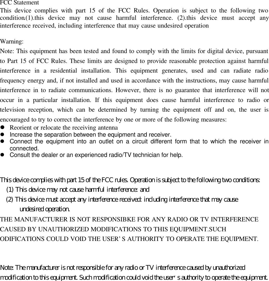 FCC StatementThis device complies with part 15 of the FCC Rules. Operation is subject to the following twocondition.(1).this device may not cause harmful interference. (2).this device must accept anyinterference received, including interference that may cause undesired operationWarning:Note: This equipment has been tested and found to comply with the limits for digital device, pursuantto Part 15 of FCC Rules. These limits are designed to provide reasonable protection against harmfulinterference in a residential installation. This equipment generates, used and can radiate radiofrequency energy and, if not installed and used in accordance with the instructions, may cause harmfulinterference in to radiate communications. However, there is no guarantee that interference will notoccur in a particular installation. If this equipment does cause harmful interference to radio ortelevision reception, which can be determined by turning the equipment off and on, the user isencouraged to try to correct the interference by one or more of the following measures:l Reorient or relocate the receiving antennal Increase the separation between the equipment and receiver.l Connect the equipment into an outlet on a circuit different form that to which the receiver inconnected.l Consult the dealer or an experienced radio/TV technician for help.This device complies with part 15 of the FCC rules. Operation is subject to the following two conditions:   (1) This device may not cause harmful interference: and   (2) This device must accept any interference received: including interference that may cause      undesired operation.THE MANUFACTURER IS NOT RESPONSIBKE FOR ANY RADIO OR TV INTERFERENCECAUSED BY UNAUTHORIZED MODIFICATIONS TO THIS EQUIPMENT.SUCHODIFICATIONS COULD VOID THE USER’S AUTHORITY TO OPERATE THE EQUIPMENT.Note: The manufacturer is not responsible for any radio or TV interference caused by unauthorizedmodification to this equipment. Such modification could void the user’s authority to operate the equipment.