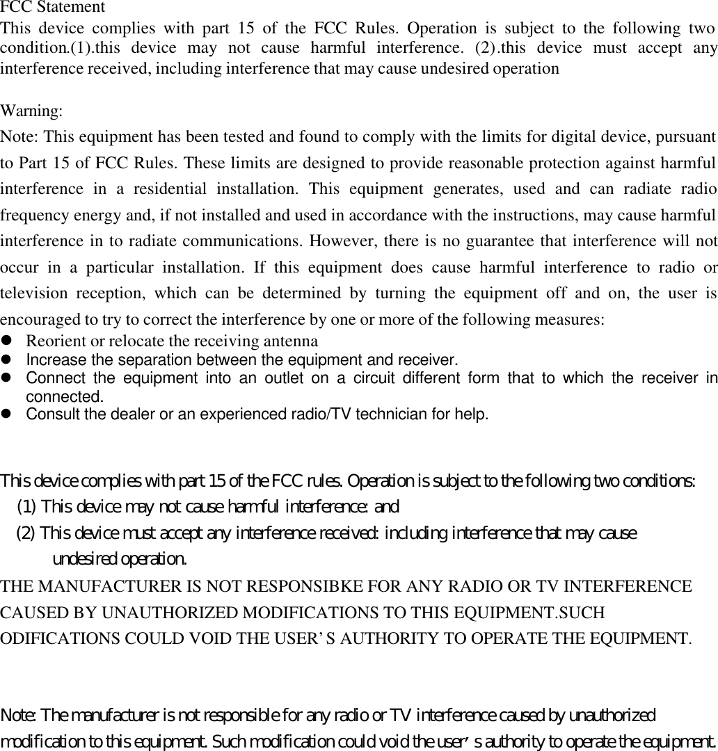 FCC StatementThis device complies with part 15 of the FCC Rules. Operation is subject to the following twocondition.(1).this device may not cause harmful interference. (2).this device must accept anyinterference received, including interference that may cause undesired operationWarning:Note: This equipment has been tested and found to comply with the limits for digital device, pursuantto Part 15 of FCC Rules. These limits are designed to provide reasonable protection against harmfulinterference in a residential installation. This equipment generates, used and can radiate radiofrequency energy and, if not installed and used in accordance with the instructions, may cause harmfulinterference in to radiate communications. However, there is no guarantee that interference will notoccur in a particular installation. If this equipment does cause harmful interference to radio ortelevision reception, which can be determined by turning the equipment off and on, the user isencouraged to try to correct the interference by one or more of the following measures:l Reorient or relocate the receiving antennal Increase the separation between the equipment and receiver.l Connect the equipment into an outlet on a circuit different form that to which the receiver inconnected.l Consult the dealer or an experienced radio/TV technician for help.This device complies with part 15 of the FCC rules. Operation is subject to the following two conditions:   (1) This device may not cause harmful interference: and   (2) This device must accept any interference received: including interference that may cause      undesired operation.THE MANUFACTURER IS NOT RESPONSIBKE FOR ANY RADIO OR TV INTERFERENCECAUSED BY UNAUTHORIZED MODIFICATIONS TO THIS EQUIPMENT.SUCHODIFICATIONS COULD VOID THE USER’S AUTHORITY TO OPERATE THE EQUIPMENT.Note: The manufacturer is not responsible for any radio or TV interference caused by unauthorizedmodification to this equipment. Such modification could void the user’s authority to operate the equipment.