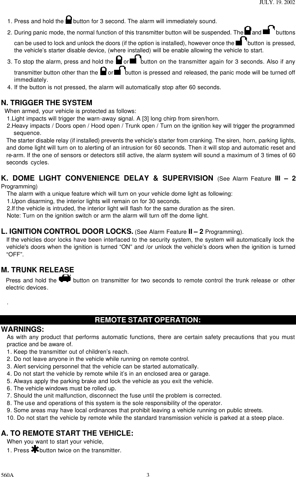 JULY. 19. 2002 560A 31. Press and hold the   button for 3 second. The alarm will immediately sound.  2. During panic mode, the normal function of this transmitter button will be suspended. The   and  buttons can be used to lock and unlock the doors (if the option is installed), however once the   button is pressed, the vehicle’s starter disable device, (where installed) will be enable allowing the vehicle to start. 3. To stop the alarm, press and hold the    or button on the transmitter again for 3 seconds. Also if any transmitter button other than the    or button is pressed and released, the panic mode will be turned off immediately. 4. If the button is not pressed, the alarm will automatically stop after 60 seconds.  N. TRIGGER THE SYSTEM   When armed, your vehicle is protected as follows: 1.Light impacts will trigger the warn-away signal. A [3] long chirp from siren/horn.   2.Heavy impacts / Doors open / Hood open / Trunk open / Turn on the ignition key will trigger the programmed sequence. The starter disable relay (if installed) prevents the vehicle’s starter from cranking. The siren, horn, parking lights, and dome light will turn on to alerting of an intrusion for 60 seconds. Then it will stop and automatic reset and re-arm. If the one of sensors or detectors still active, the alarm system will sound a maximum of 3 times of 60 seconds  cycles.  K. DOME LIGHT CONVENIENCE DELAY &amp; SUPERVISION (See Alarm Feature  III  – 2 Programming) The alarm with a unique feature which will turn on your vehicle dome light as following: 1.Upon disarming, the interior lights will remain on for 30 seconds. 2.If the vehicle is intruded, the interior light will flash for the same duration as the siren. Note: Turn on the ignition switch or arm the alarm will turn off the dome light.  L. IGNITION CONTROL DOOR LOCKS. (See Alarm Feature II – 2 Programming). If the vehicles door locks have been interfaced to the security system, the system will automatically lock the vehicle&apos;s doors when the ignition is turned “ON” and /or unlock the vehicle’s doors when the ignition is turned “OFF”.   M. TRUNK RELEASE  Press and hold the  button on transmitter for two seconds to remote control the trunk release or  other electric devices.   .  REMOTE START OPERATION: WARNINGS: As with any product that performs automatic functions, there are certain safety precautions that you must practice and be aware of. 1. Keep the transmitter out of children’s reach. 2. Do not leave anyone in the vehicle while running on remote control. 3. Alert servicing personnel that the vehicle can be started automatically. 4. Do not start the vehicle by remote while it’s in an enclosed area or garage. 5. Always apply the parking brake and lock the vehicle as you exit the vehicle. 6. The vehicle windows must be rolled up. 7. Should the unit malfunction, disconnect the fuse until the problem is corrected. 8. The use and operations of this system is the sole responsibility of the operator. 9. Some areas may have local ordinances that prohibit leaving a vehicle running on public streets. 10. Do not start the vehicle by remote while the standard transmission vehicle is parked at a steep place.   A. TO REMOTE START THE VEHICLE: When you want to start your vehicle,  1. Press   button twice on the transmitter. 